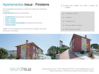 “
Apartamentos Insua - Finisterre                                                            Ideal para familias con niños y grupos de
                                                                                           amigos.
Una privilegiada localización, al lado de la playa de Langosteira,
Finisterre.
8 apartamentos totalmente equipados                                                        Calefacción central

->   2 habitaciones (una de ellas con literas)                                             Lavadora
->   Salón comedor
->   Baño completo                                                                         Televisión LCD
->   Cocina totalmente equipada (menaje para 6 personas)
->   Garaje privado                                                                        Menaje, sábanas, toallas…

2000m2 de finca privada con acceso directo a la playa, columpios,                          Sofá- cama en el salón
barbacoa y merendero.




                                                                                                         60€
                                                                                                         2 personas




                                                          www.grupoinsua.com | Telf. +(34) 981 747 575 | comercial@grupoinsua.com
                                                                   Avda. Finisterre 82 . 15270 Cee. A Coruña. Costa da Morte. Galicia
 