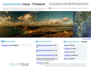 Apartamentos Insua - Finisterre                                                     Localización&Alrededore
                                                                                     s
 Pinchando en las imágenes o en el enlace podrá ver la localización exacta de nuestros apartamentos. Le proporcionamos otra serie de enlaces con las
 rutas y distancias a diferentes puntos de interés desde los apartamentos.




                                                                                                                                           Ver en el mapa

    Caminando                                                   Conduciendo*                                    Conduciendo – Visitas
Finisterre, centro 28min.                                 Aeropuerto de Santiago 1h 19                   Ézaro  24 min.
                                                           m.
                                                                                                           Finisterre  4 min.
                                                           Aeropuerto de A Coruña  1h 19
                                                           m.                                               Muxía  31 min.

                                                           Aeropuerto Porto (Portugal)  3h                Camariñas  46 min.

                                                           *Direcciones desde /hasta el Hotel Insua,       Muros  53 min.
                                                           el lugar donde se realiza el check-in.

                                                           Hotel Insua  13 min.
                                                                www.grupoinsua.com | Telf. +(34) 981 747 575 | comercial@grupoinsua.com
                                                                         Avda. Finisterre 82 . 15270 Cee. A Coruña. Costa da Morte. Galicia
 