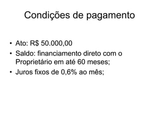 Condições de pagamento

• Ato: R$ 50.000,00
• Saldo: financiamento direto com o
  Proprietário em até 60 meses;
• Juros fixos de 0,6% ao mês;
 