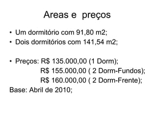 Areas e  preços  Um dormitório com 91,80 m2; Dois dormitórios com 141,54 m2; Preços: R$ 135.000,00 (1 Dorm); R$ 155.000,00 ( 2 Dorm-Fundos); R$ 160.000,00 ( 2 Dorm-Frente); Base: Abril de 2010; 