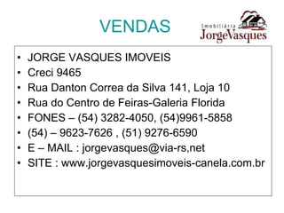 VENDAS JORGE VASQUES IMOVEIS Creci 9465 Rua Danton Correa da Silva 141, Loja 10 Rua do Centro de Feiras-Galeria Florida FONES – (54) 3282-4050, (54)9961-5858 (54) – 9623-7626 , (51) 9276-6590 E – MAIL : jorgevasques@via-rs,net SITE : www.jorgevasquesimoveis-canela.com.br 