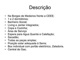 Descrição Na Borges de Medeiros frente a CEEE; 1 e 2 dormitórios; Banheiro Social; Living e Jantar integrados; Copa e Cozinha; Área de Serviço Espera para Agua Quente e Calefação; Sacadão; Todas as peças amplas; Posição solar adequada à Serra; Box individual com portão eletrônico, Zeladoria. Central de Gas; 
