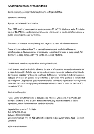 Apartamentos nuevos medellin

Como obtener beneficios tributarios al invertir en Propiedad Raiz


Beneficios Tributarios


Aproveche los beneficios tributarios


Si en 2012, sus ingresos gravados son superiores a 95 UVT (Unidades de Valor Tributario),
es decir $2.474.655, puede disminuir la base de retención en la fuente, así ahorra dinero y
puede utilizarlo para pagar su vivienda.



Si compra un inmueble sobre planos y está pagando la cuota inicial mensualmente


Puede ahorrar en la cuenta AFC el valor del pago mensual y solicitar al banco la
transferencia a la fiduciaria donde el constructor recibe los dineros de la cuota inicial. Así
disminuye la base de retención y no pierde el beneficio tributario.



Cuando tiene un crédito hipotecario o leasing habitacional


Los intereses pagados al crédito o leasing durante el año anterior, se pueden descontar de
la base de retención. Solicite a su banco en los primeros meses de cada año el certificado
de intereses pagados y entréguelo en el Área de Recursos Humanos de la Empresa donde
trabaja o en el caso en que sea independiente a la persona o firma que lleve la contabilidad
de su negocio. Las personas que adquieran vivienda con crédito hipotecario o leasing tienen
derecho a deducir el valor pagado por intereses e inflación hasta la suma de $31.258.800
para el año 2012.


Maximice el beneficio


Puede utilizar simultáneamente la deducción de intereses y la cuenta AFC. Puede, por
ejemplo, aportar a la AFC el valor de la cuota mensual y de allí trasladarla al crédito
hipotecario, lo que representará un beneficio adicional.


Negocie Directo sede El Poblado
Tel : (574) 580-08-65
Celular : (57) 3002013659
Dirección : Calle 29 nro. 41- 105 Edificio Soho Loma de San Julian Oficina 1206 - Medellin-
Colombia


Apartamentos Nuevos
 