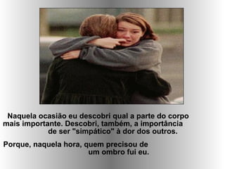 Naquela ocasião eu descobri qual a parte do corpo
mais importante. Descobri, também, a importância
de ser "simpático" à dor dos outros.
Porque, naquela hora, quem precisou de
um ombro fui eu.
 