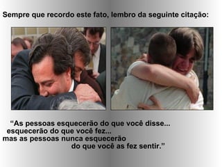 Sempre que recordo este fato, lembro da seguinte citação:
“As pessoas esquecerão do que você disse...
esquecerão do que você fez...
mas as pessoas nunca esquecerão
do que você as fez sentir.”
 