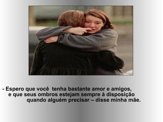 - Espero que você tenha bastante amor e amigos,
e que seus ombros estejam sempre à disposição
quando alguém precisar – disse minha mãe.
 