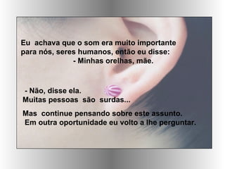 Eu achava que o som era muito importante
para nós, seres humanos, então eu disse:
- Minhas orelhas, mãe.
- Não, disse ela.
Muitas pessoas são surdas...
Mas continue pensando sobre este assunto.
Em outra oportunidade eu volto a lhe perguntar.
 