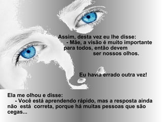 Ela me olhou e disse:
- Você está aprendendo rápido, mas a resposta ainda
não está correta, porque há muitas pessoas que são
cegas...
Assim, desta vez eu lhe disse:
- Mãe, a visão é muito importante
para todos, então devem
ser nossos olhos.
Eu havia errado outra vez!
 
