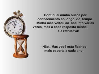 Continuei minha busca porContinuei minha busca por
conhecimento ao longo do tempo.conhecimento ao longo do tempo.
Minha mãe voltou ao assunto váriasMinha mãe voltou ao assunto várias
vezes, mas a cada resposta minha,vezes, mas a cada resposta minha,
ela retrucava:ela retrucava:
- Não...Mas você está ficando- Não...Mas você está ficando
mais esperta a cada ano.mais esperta a cada ano.
 