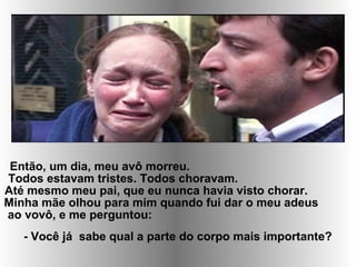 Então, um dia, meu avô morreu.
Todos estavam tristes. Todos choravam.
Até mesmo meu pai, que eu nunca havia visto chorar.
Minha mãe olhou para mim quando fui dar o meu adeus
ao vovô, e me perguntou:
- Você já sabe qual a parte do corpo mais importante?
 
