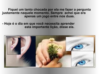 Fiquei um tanto chocada por ela me fazer a pergunta
justamente naquele momento. Sempre achei que era
apenas um jogo entre nos duas.
- Hoje é o dia em que você necessita aprender
esta importante lição, disse ela.
 