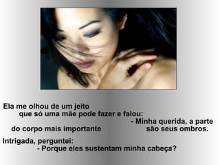 Ela me olhou de um jeito
que só uma mãe pode fazer e falou:
- Minha querida, a parte
do corpo mais importante são seus ombros.
Intrigada, perguntei:
- Porque eles sustentam minha cabeça?
 