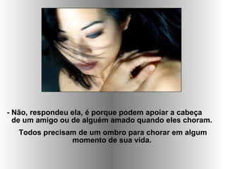 - Não, respondeu ela, é porque podem apoiar a cabeça
de um amigo ou de alguém amado quando eles choram.
Todos precisam de um ombro para chorar em algum
momento de sua vida.
 