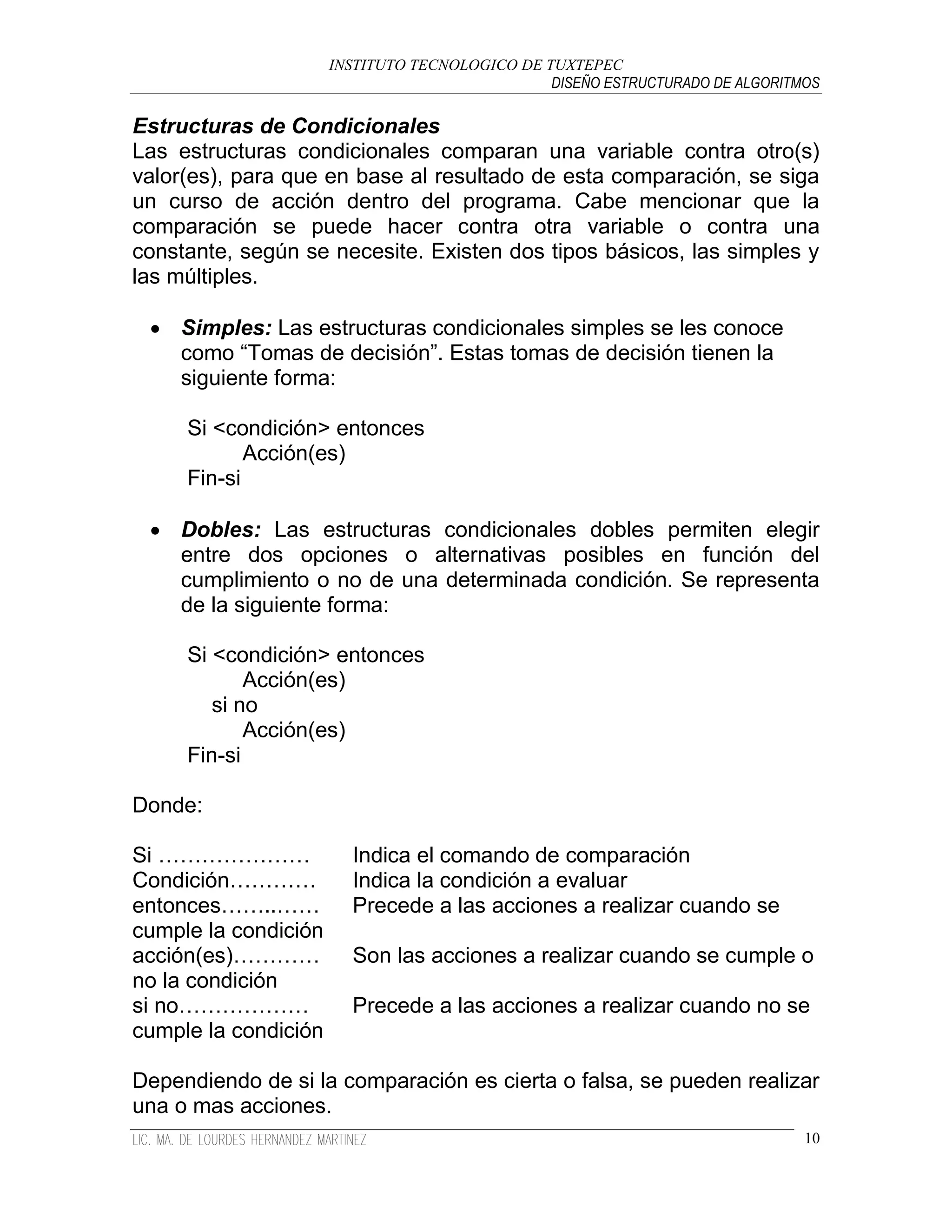 INSTITUTO TECNOLOGICO DE TUXTEPEC
                                                DISEÑO ESTRUCTURADO DE ALGORITMOS

Estructuras de Condicionales
Las estructuras condicionales comparan una variable contra otro(s)
valor(es), para que en base al resultado de esta comparación, se siga
un curso de acción dentro del programa. Cabe mencionar que la
comparación se puede hacer contra otra variable o contra una
constante, según se necesite. Existen dos tipos básicos, las simples y
las múltiples.

  Simples: Las estructuras condicionales simples se les conoce
   como “Tomas de decisión”. Estas tomas de decisión tienen la
   siguiente forma:

     Si <condición> entonces
            Acción(es)
     Fin-si

  Dobles: Las estructuras condicionales dobles permiten elegir
   entre dos opciones o alternativas posibles en función del
   cumplimiento o no de una determinada condición. Se representa
   de la siguiente forma:

     Si <condición> entonces
            Acción(es)
        si no
            Acción(es)
     Fin-si

Donde:

Si …………………              Indica el comando de comparación
Condición…………           Indica la condición a evaluar
entonces……..……          Precede a las acciones a realizar cuando se
cumple la condición
acción(es)…………          Son las acciones a realizar cuando se cumple o
no la condición
si no………………             Precede a las acciones a realizar cuando no se
cumple la condición

Dependiendo de si la comparación es cierta o falsa, se pueden realizar
una o mas acciones.
                                                                               10
 