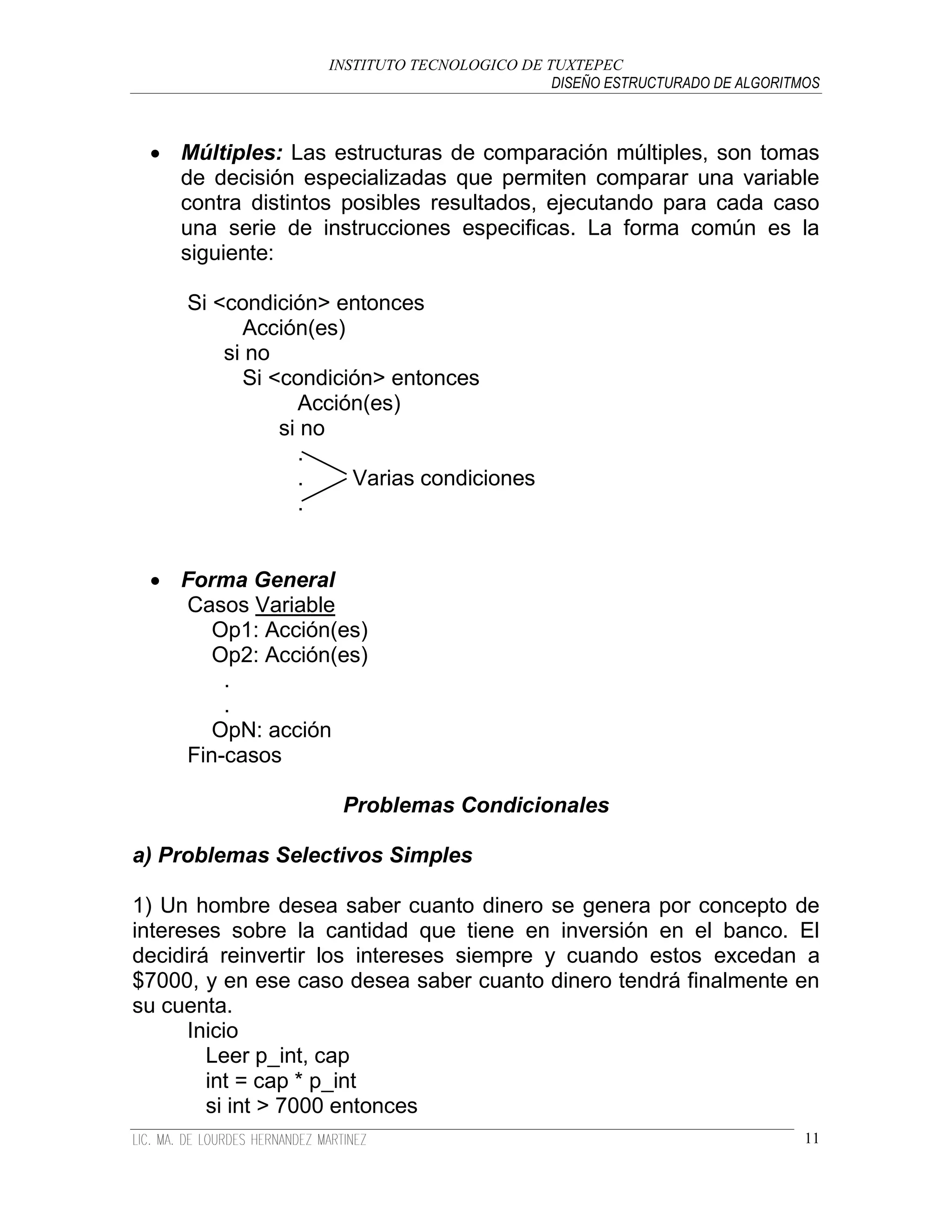 INSTITUTO TECNOLOGICO DE TUXTEPEC
                                             DISEÑO ESTRUCTURADO DE ALGORITMOS



  Múltiples: Las estructuras de comparación múltiples, son tomas
   de decisión especializadas que permiten comparar una variable
   contra distintos posibles resultados, ejecutando para cada caso
   una serie de instrucciones especificas. La forma común es la
   siguiente:

     Si <condición> entonces
           Acción(es)
         si no
           Si <condición> entonces
                 Acción(es)
               si no
                 .
                 .    Varias condiciones
                 .


  Forma General
   Casos Variable
      Op1: Acción(es)
      Op2: Acción(es)
       .
       .
      OpN: acción
   Fin-casos

                    Problemas Condicionales

a) Problemas Selectivos Simples

1) Un hombre desea saber cuanto dinero se genera por concepto de
intereses sobre la cantidad que tiene en inversión en el banco. El
decidirá reinvertir los intereses siempre y cuando estos excedan a
$7000, y en ese caso desea saber cuanto dinero tendrá finalmente en
su cuenta.
      Inicio
        Leer p_int, cap
        int = cap * p_int
        si int > 7000 entonces
                                                                            11
 