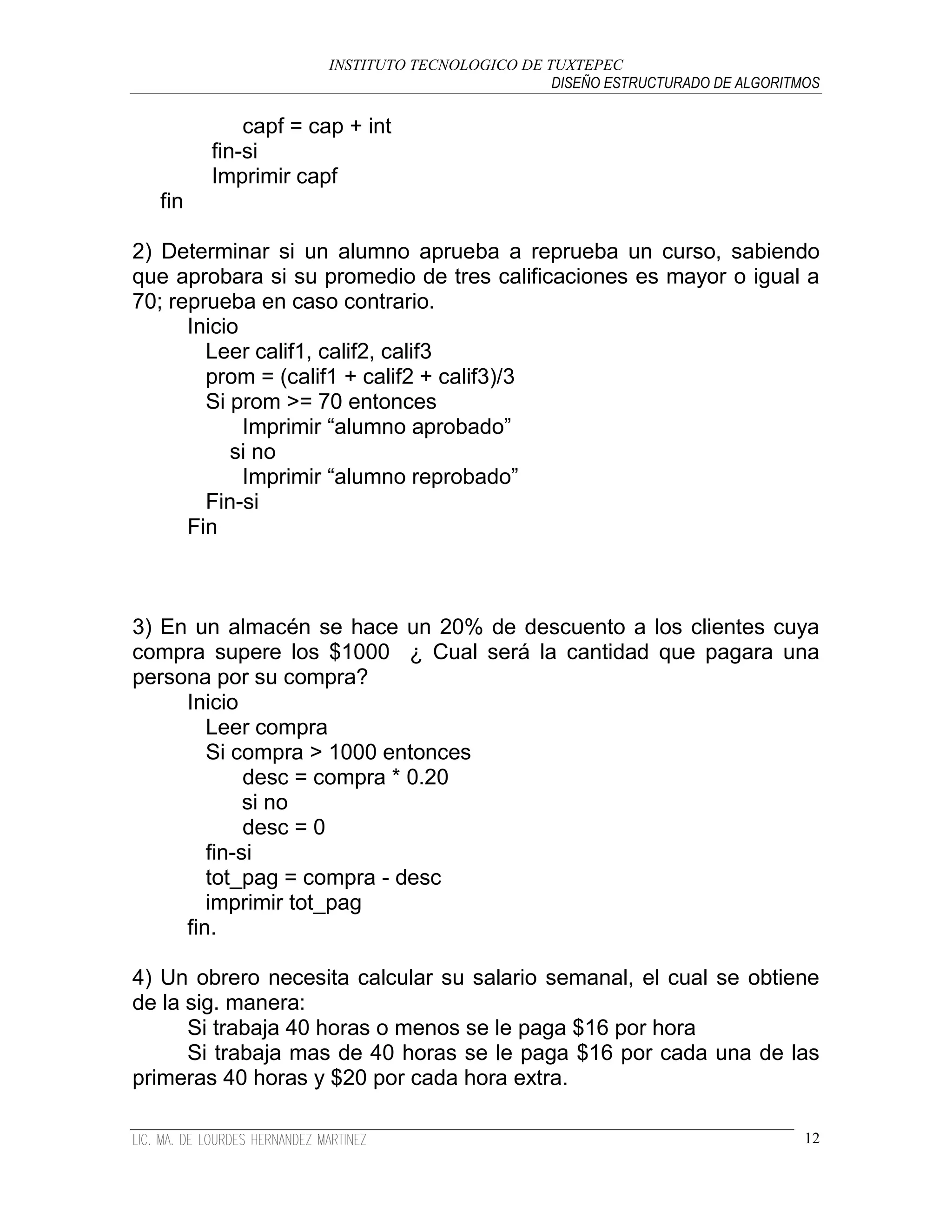 INSTITUTO TECNOLOGICO DE TUXTEPEC
                                               DISEÑO ESTRUCTURADO DE ALGORITMOS

            capf = cap + int
        fin-si
        Imprimir capf
  fin

2) Determinar si un alumno aprueba a reprueba un curso, sabiendo
que aprobara si su promedio de tres calificaciones es mayor o igual a
70; reprueba en caso contrario.
      Inicio
        Leer calif1, calif2, calif3
        prom = (calif1 + calif2 + calif3)/3
        Si prom >= 70 entonces
             Imprimir “alumno aprobado”
           si no
             Imprimir “alumno reprobado”
        Fin-si
      Fin



3) En un almacén se hace un 20% de descuento a los clientes cuya
compra supere los $1000 ¿ Cual será la cantidad que pagara una
persona por su compra?
     Inicio
        Leer compra
        Si compra > 1000 entonces
             desc = compra * 0.20
             si no
             desc = 0
        fin-si
        tot_pag = compra - desc
        imprimir tot_pag
     fin.

4) Un obrero necesita calcular su salario semanal, el cual se obtiene
de la sig. manera:
      Si trabaja 40 horas o menos se le paga $16 por hora
      Si trabaja mas de 40 horas se le paga $16 por cada una de las
primeras 40 horas y $20 por cada hora extra.

                                                                              12
 
