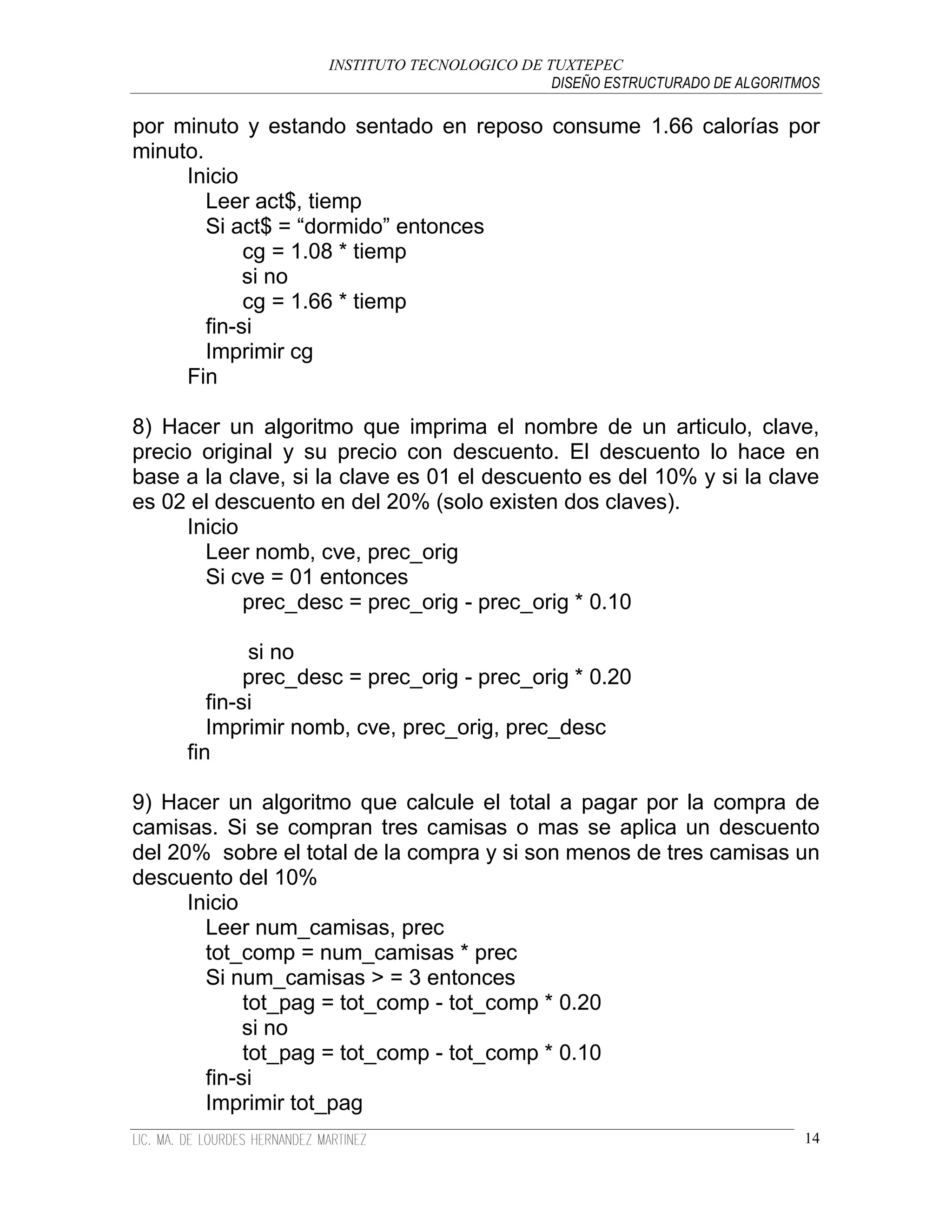INSTITUTO TECNOLOGICO DE TUXTEPEC
                                              DISEÑO ESTRUCTURADO DE ALGORITMOS

por minuto y estando sentado en reposo consume 1.66 calorías por
minuto.
     Inicio
        Leer act$, tiemp
        Si act$ = “dormido” entonces
             cg = 1.08 * tiemp
             si no
             cg = 1.66 * tiemp
        fin-si
        Imprimir cg
     Fin

8) Hacer un algoritmo que imprima el nombre de un articulo, clave,
precio original y su precio con descuento. El descuento lo hace en
base a la clave, si la clave es 01 el descuento es del 10% y si la clave
es 02 el descuento en del 20% (solo existen dos claves).
      Inicio
        Leer nomb, cve, prec_orig
        Si cve = 01 entonces
             prec_desc = prec_orig - prec_orig * 0.10

             si no
             prec_desc = prec_orig - prec_orig * 0.20
        fin-si
        Imprimir nomb, cve, prec_orig, prec_desc
     fin

9) Hacer un algoritmo que calcule el total a pagar por la compra de
camisas. Si se compran tres camisas o mas se aplica un descuento
del 20% sobre el total de la compra y si son menos de tres camisas un
descuento del 10%
      Inicio
        Leer num_camisas, prec
        tot_comp = num_camisas * prec
        Si num_camisas > = 3 entonces
             tot_pag = tot_comp - tot_comp * 0.20
             si no
             tot_pag = tot_comp - tot_comp * 0.10
        fin-si
        Imprimir tot_pag
                                                                             14
 