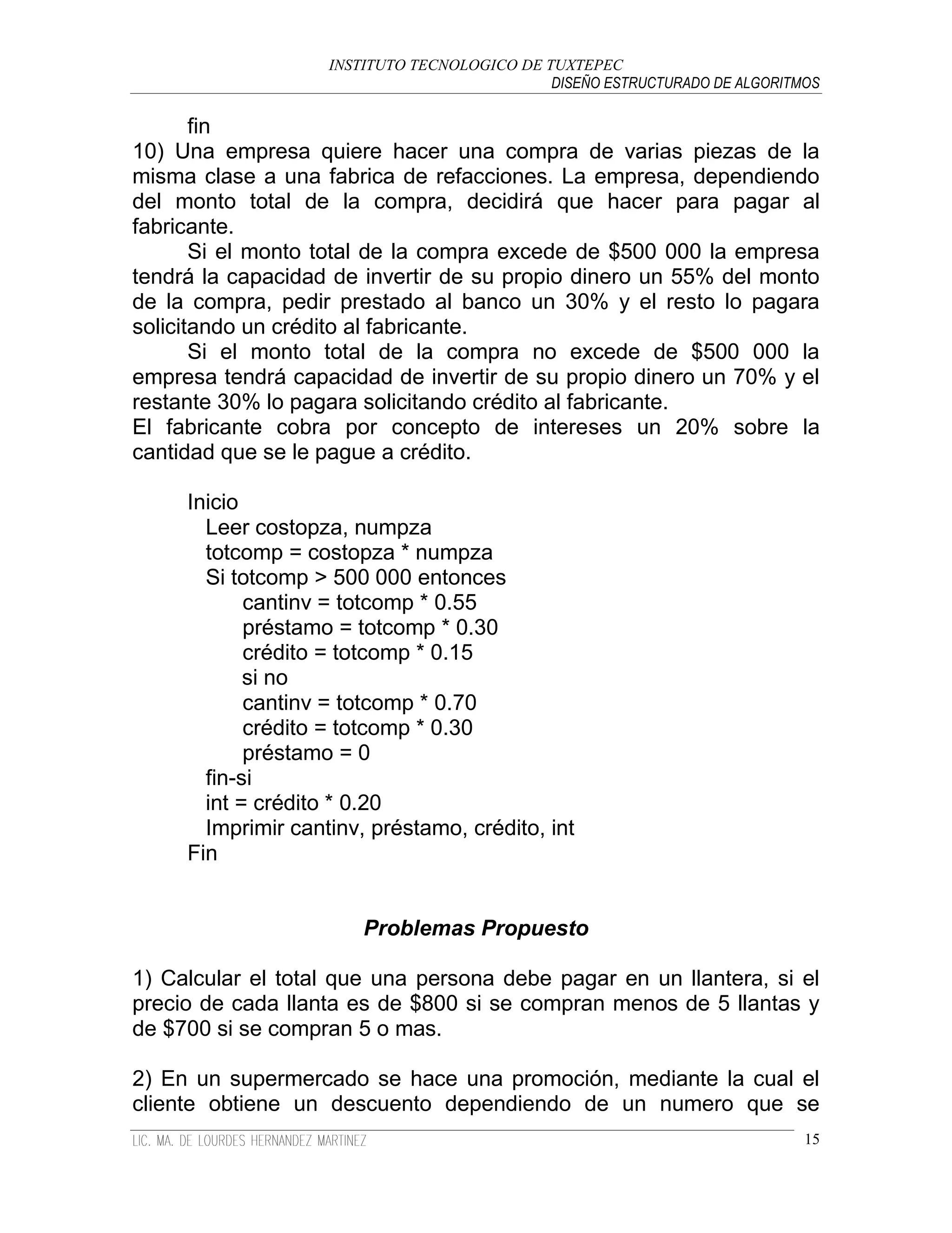 INSTITUTO TECNOLOGICO DE TUXTEPEC
                                              DISEÑO ESTRUCTURADO DE ALGORITMOS

       fin
10) Una empresa quiere hacer una compra de varias piezas de la
misma clase a una fabrica de refacciones. La empresa, dependiendo
del monto total de la compra, decidirá que hacer para pagar al
fabricante.
       Si el monto total de la compra excede de $500 000 la empresa
tendrá la capacidad de invertir de su propio dinero un 55% del monto
de la compra, pedir prestado al banco un 30% y el resto lo pagara
solicitando un crédito al fabricante.
       Si el monto total de la compra no excede de $500 000 la
empresa tendrá capacidad de invertir de su propio dinero un 70% y el
restante 30% lo pagara solicitando crédito al fabricante.
El fabricante cobra por concepto de intereses un 20% sobre la
cantidad que se le pague a crédito.

     Inicio
       Leer costopza, numpza
       totcomp = costopza * numpza
       Si totcomp > 500 000 entonces
            cantinv = totcomp * 0.55
            préstamo = totcomp * 0.30
            crédito = totcomp * 0.15
            si no
            cantinv = totcomp * 0.70
            crédito = totcomp * 0.30
            préstamo = 0
       fin-si
       int = crédito * 0.20
       Imprimir cantinv, préstamo, crédito, int
     Fin


                        Problemas Propuesto

1) Calcular el total que una persona debe pagar en un llantera, si el
precio de cada llanta es de $800 si se compran menos de 5 llantas y
de $700 si se compran 5 o mas.

2) En un supermercado se hace una promoción, mediante la cual el
cliente obtiene un descuento dependiendo de un numero que se
                                                                             15
 