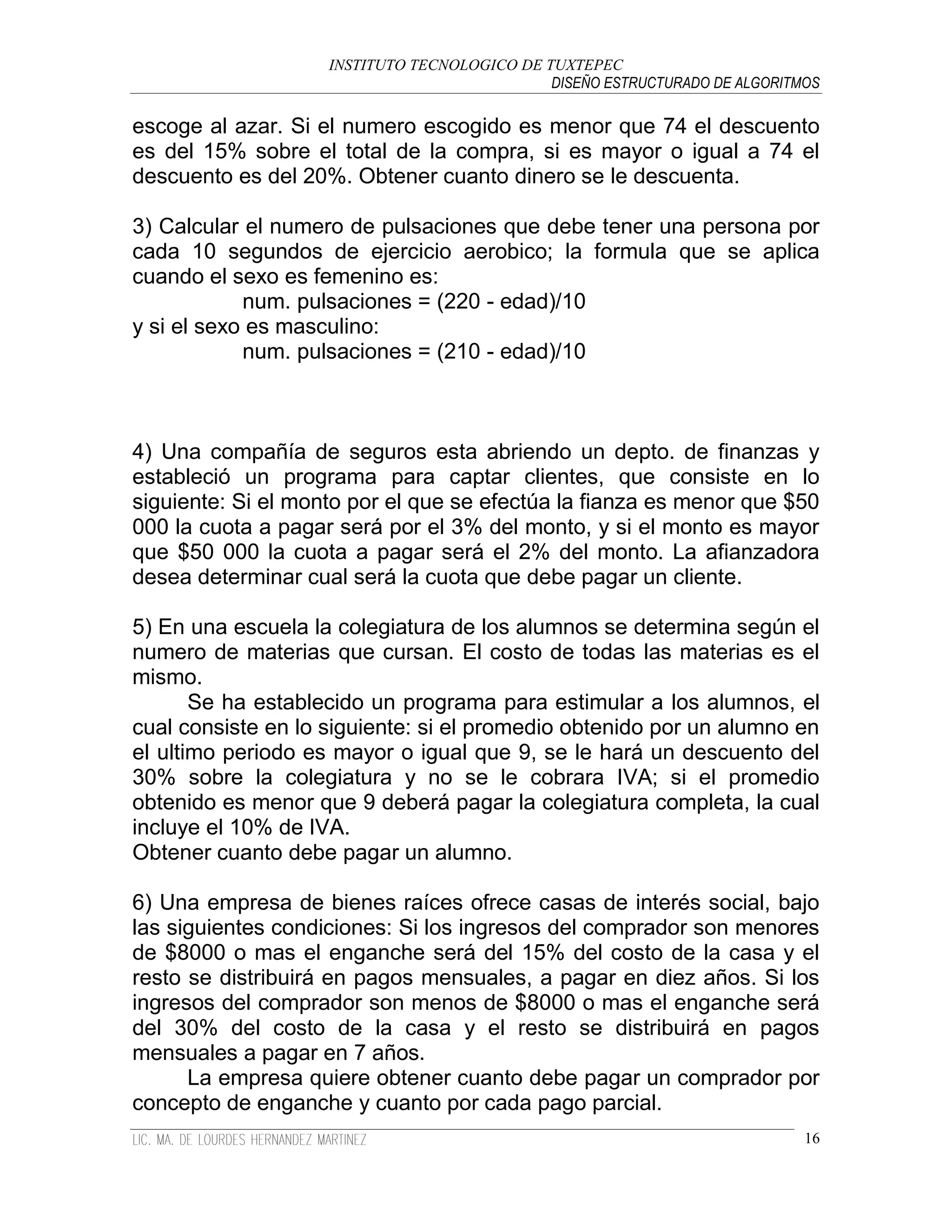 INSTITUTO TECNOLOGICO DE TUXTEPEC
                                              DISEÑO ESTRUCTURADO DE ALGORITMOS

escoge al azar. Si el numero escogido es menor que 74 el descuento
es del 15% sobre el total de la compra, si es mayor o igual a 74 el
descuento es del 20%. Obtener cuanto dinero se le descuenta.

3) Calcular el numero de pulsaciones que debe tener una persona por
cada 10 segundos de ejercicio aerobico; la formula que se aplica
cuando el sexo es femenino es:
            num. pulsaciones = (220 - edad)/10
y si el sexo es masculino:
            num. pulsaciones = (210 - edad)/10



4) Una compañía de seguros esta abriendo un depto. de finanzas y
estableció un programa para captar clientes, que consiste en lo
siguiente: Si el monto por el que se efectúa la fianza es menor que $50
000 la cuota a pagar será por el 3% del monto, y si el monto es mayor
que $50 000 la cuota a pagar será el 2% del monto. La afianzadora
desea determinar cual será la cuota que debe pagar un cliente.

5) En una escuela la colegiatura de los alumnos se determina según el
numero de materias que cursan. El costo de todas las materias es el
mismo.
       Se ha establecido un programa para estimular a los alumnos, el
cual consiste en lo siguiente: si el promedio obtenido por un alumno en
el ultimo periodo es mayor o igual que 9, se le hará un descuento del
30% sobre la colegiatura y no se le cobrara IVA; si el promedio
obtenido es menor que 9 deberá pagar la colegiatura completa, la cual
incluye el 10% de IVA.
Obtener cuanto debe pagar un alumno.

6) Una empresa de bienes raíces ofrece casas de interés social, bajo
las siguientes condiciones: Si los ingresos del comprador son menores
de $8000 o mas el enganche será del 15% del costo de la casa y el
resto se distribuirá en pagos mensuales, a pagar en diez años. Si los
ingresos del comprador son menos de $8000 o mas el enganche será
del 30% del costo de la casa y el resto se distribuirá en pagos
mensuales a pagar en 7 años.
      La empresa quiere obtener cuanto debe pagar un comprador por
concepto de enganche y cuanto por cada pago parcial.
                                                                             16
 