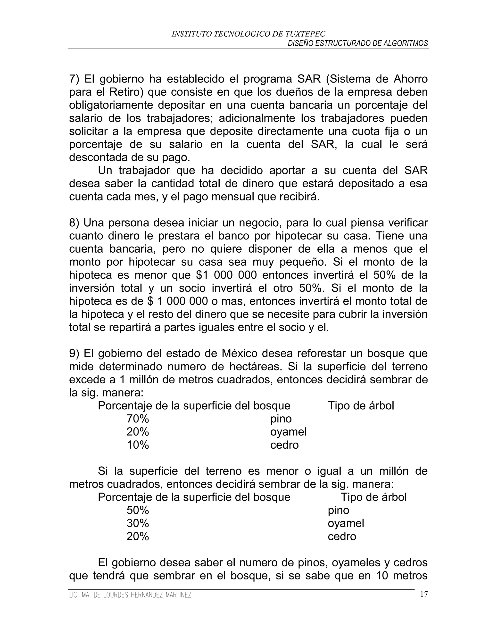 INSTITUTO TECNOLOGICO DE TUXTEPEC
                                               DISEÑO ESTRUCTURADO DE ALGORITMOS



7) El gobierno ha establecido el programa SAR (Sistema de Ahorro
para el Retiro) que consiste en que los dueños de la empresa deben
obligatoriamente depositar en una cuenta bancaria un porcentaje del
salario de los trabajadores; adicionalmente los trabajadores pueden
solicitar a la empresa que deposite directamente una cuota fija o un
porcentaje de su salario en la cuenta del SAR, la cual le será
descontada de su pago.
       Un trabajador que ha decidido aportar a su cuenta del SAR
desea saber la cantidad total de dinero que estará depositado a esa
cuenta cada mes, y el pago mensual que recibirá.

8) Una persona desea iniciar un negocio, para lo cual piensa verificar
cuanto dinero le prestara el banco por hipotecar su casa. Tiene una
cuenta bancaria, pero no quiere disponer de ella a menos que el
monto por hipotecar su casa sea muy pequeño. Si el monto de la
hipoteca es menor que $1 000 000 entonces invertirá el 50% de la
inversión total y un socio invertirá el otro 50%. Si el monto de la
hipoteca es de $ 1 000 000 o mas, entonces invertirá el monto total de
la hipoteca y el resto del dinero que se necesite para cubrir la inversión
total se repartirá a partes iguales entre el socio y el.

9) El gobierno del estado de México desea reforestar un bosque que
mide determinado numero de hectáreas. Si la superficie del terreno
excede a 1 millón de metros cuadrados, entonces decidirá sembrar de
la sig. manera:
       Porcentaje de la superficie del bosque    Tipo de árbol
            70%                           pino
            20%                           oyamel
            10%                           cedro

     Si la superficie del terreno es menor o igual a un millón de
metros cuadrados, entonces decidirá sembrar de la sig. manera:
     Porcentaje de la superficie del bosque         Tipo de árbol
           50%                                   pino
           30%                                   oyamel
           20%                                   cedro

     El gobierno desea saber el numero de pinos, oyameles y cedros
que tendrá que sembrar en el bosque, si se sabe que en 10 metros
                                                                              17
 