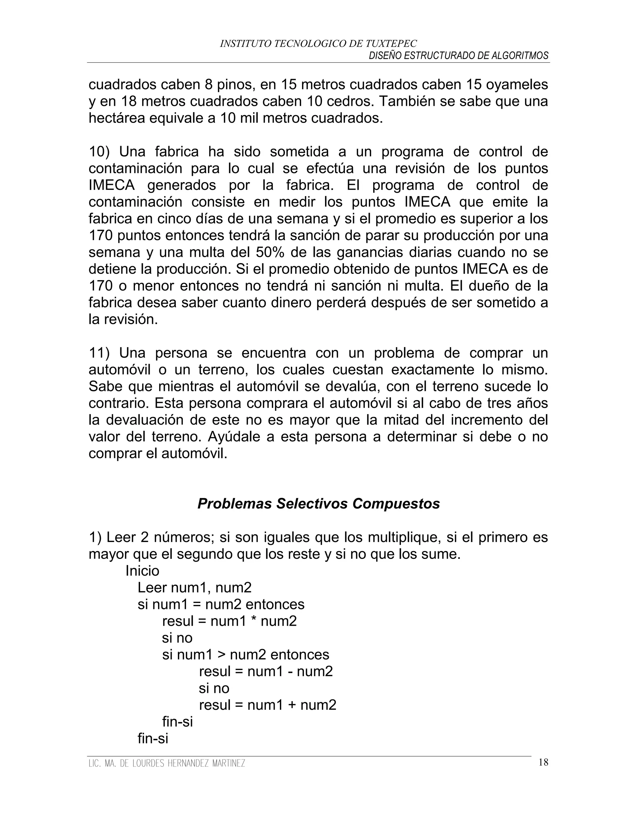 INSTITUTO TECNOLOGICO DE TUXTEPEC
                                              DISEÑO ESTRUCTURADO DE ALGORITMOS

cuadrados caben 8 pinos, en 15 metros cuadrados caben 15 oyameles
y en 18 metros cuadrados caben 10 cedros. También se sabe que una
hectárea equivale a 10 mil metros cuadrados.

10) Una fabrica ha sido sometida a un programa de control de
contaminación para lo cual se efectúa una revisión de los puntos
IMECA generados por la fabrica. El programa de control de
contaminación consiste en medir los puntos IMECA que emite la
fabrica en cinco días de una semana y si el promedio es superior a los
170 puntos entonces tendrá la sanción de parar su producción por una
semana y una multa del 50% de las ganancias diarias cuando no se
detiene la producción. Si el promedio obtenido de puntos IMECA es de
170 o menor entonces no tendrá ni sanción ni multa. El dueño de la
fabrica desea saber cuanto dinero perderá después de ser sometido a
la revisión.

11) Una persona se encuentra con un problema de comprar un
automóvil o un terreno, los cuales cuestan exactamente lo mismo.
Sabe que mientras el automóvil se devalúa, con el terreno sucede lo
contrario. Esta persona comprara el automóvil si al cabo de tres años
la devaluación de este no es mayor que la mitad del incremento del
valor del terreno. Ayúdale a esta persona a determinar si debe o no
comprar el automóvil.


                Problemas Selectivos Compuestos

1) Leer 2 números; si son iguales que los multiplique, si el primero es
mayor que el segundo que los reste y si no que los sume.
     Inicio
       Leer num1, num2
       si num1 = num2 entonces
            resul = num1 * num2
            si no
            si num1 > num2 entonces
                   resul = num1 - num2
                   si no
                   resul = num1 + num2
            fin-si
       fin-si
                                                                             18
 
