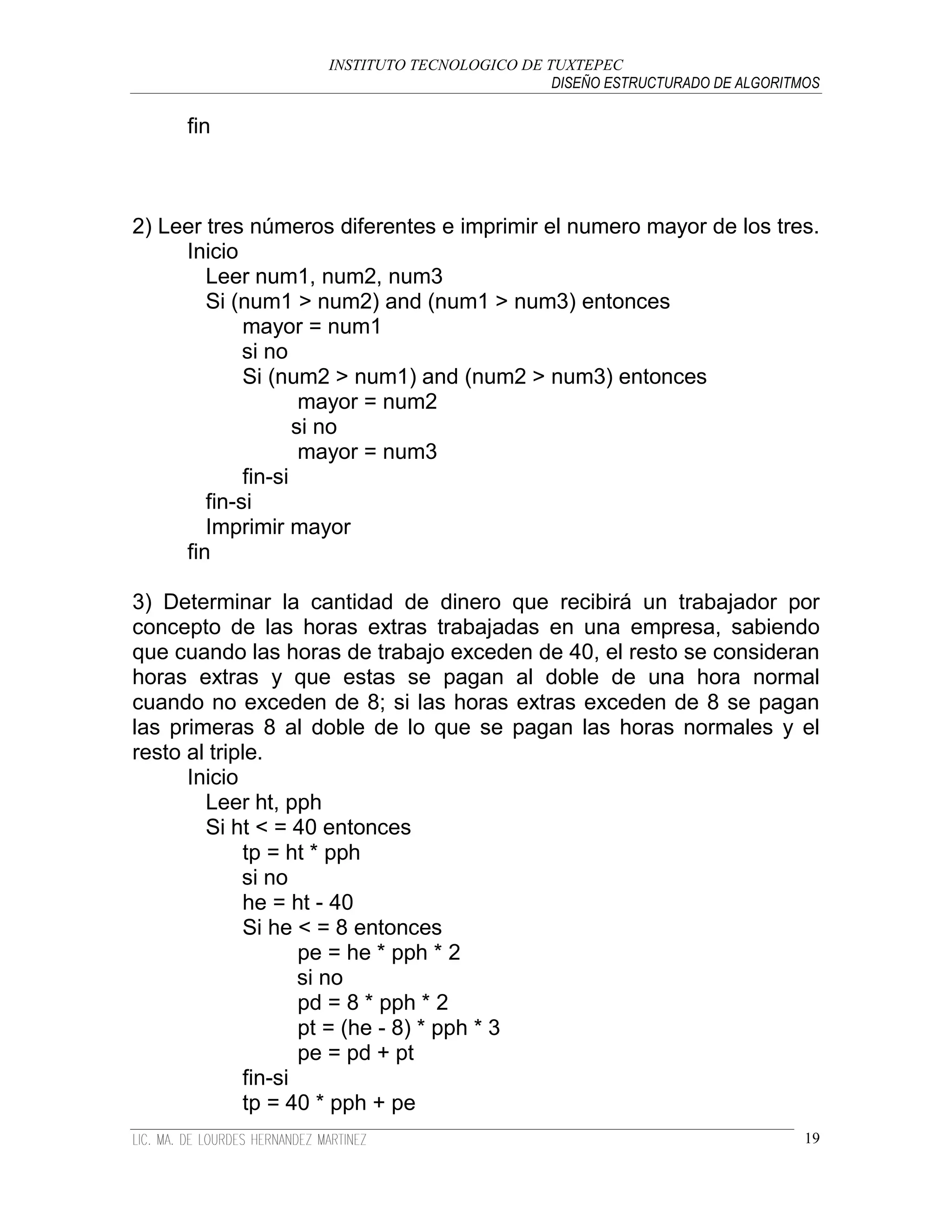 INSTITUTO TECNOLOGICO DE TUXTEPEC
                                              DISEÑO ESTRUCTURADO DE ALGORITMOS

     fin



2) Leer tres números diferentes e imprimir el numero mayor de los tres.
     Inicio
        Leer num1, num2, num3
        Si (num1 > num2) and (num1 > num3) entonces
             mayor = num1
             si no
             Si (num2 > num1) and (num2 > num3) entonces
                     mayor = num2
                    si no
                     mayor = num3
             fin-si
        fin-si
        Imprimir mayor
     fin

3) Determinar la cantidad de dinero que recibirá un trabajador por
concepto de las horas extras trabajadas en una empresa, sabiendo
que cuando las horas de trabajo exceden de 40, el resto se consideran
horas extras y que estas se pagan al doble de una hora normal
cuando no exceden de 8; si las horas extras exceden de 8 se pagan
las primeras 8 al doble de lo que se pagan las horas normales y el
resto al triple.
      Inicio
        Leer ht, pph
        Si ht < = 40 entonces
             tp = ht * pph
             si no
             he = ht - 40
             Si he < = 8 entonces
                    pe = he * pph * 2
                    si no
                    pd = 8 * pph * 2
                    pt = (he - 8) * pph * 3
                    pe = pd + pt
             fin-si
             tp = 40 * pph + pe
                                                                             19
 