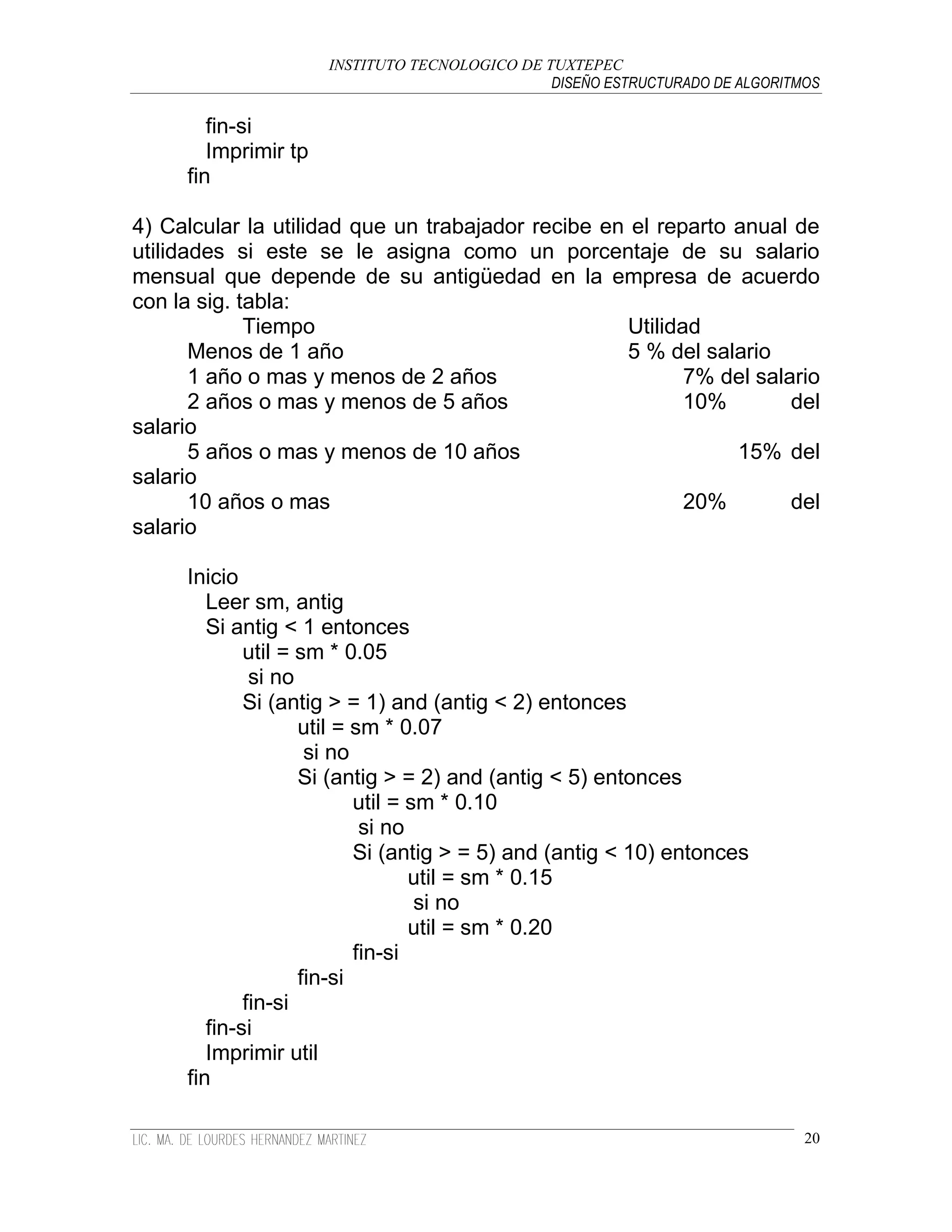 INSTITUTO TECNOLOGICO DE TUXTEPEC
                                                DISEÑO ESTRUCTURADO DE ALGORITMOS

        fin-si
        Imprimir tp
     fin

4) Calcular la utilidad que un trabajador recibe en el reparto anual de
utilidades si este se le asigna como un porcentaje de su salario
mensual que depende de su antigüedad en la empresa de acuerdo
con la sig. tabla:
             Tiempo                                Utilidad
       Menos de 1 año                              5 % del salario
       1 año o mas y menos de 2 años                      7% del salario
       2 años o mas y menos de 5 años                     10%        del
salario
       5 años o mas y menos de 10 años                         15% del
salario
       10 años o mas                                      20%        del
salario

     Inicio
        Leer sm, antig
        Si antig < 1 entonces
             util = sm * 0.05
              si no
             Si (antig > = 1) and (antig < 2) entonces
                    util = sm * 0.07
                     si no
                    Si (antig > = 2) and (antig < 5) entonces
                           util = sm * 0.10
                            si no
                           Si (antig > = 5) and (antig < 10) entonces
                                  util = sm * 0.15
                                   si no
                                  util = sm * 0.20
                           fin-si
                    fin-si
             fin-si
        fin-si
        Imprimir util
     fin

                                                                               20
 