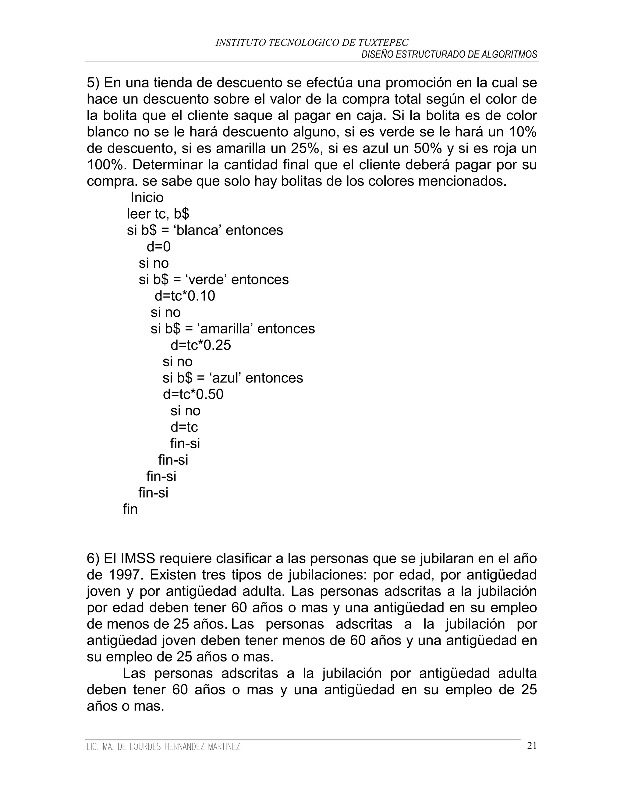 INSTITUTO TECNOLOGICO DE TUXTEPEC
                                              DISEÑO ESTRUCTURADO DE ALGORITMOS

5) En una tienda de descuento se efectúa una promoción en la cual se
hace un descuento sobre el valor de la compra total según el color de
la bolita que el cliente saque al pagar en caja. Si la bolita es de color
blanco no se le hará descuento alguno, si es verde se le hará un 10%
de descuento, si es amarilla un 25%, si es azul un 50% y si es roja un
100%. Determinar la cantidad final que el cliente deberá pagar por su
compra. se sabe que solo hay bolitas de los colores mencionados.
        Inicio
       leer tc, b$
       si b$ = „blanca‟ entonces
            d=0
          si no
          si b$ = „verde‟ entonces
              d=tc*0.10
             si no
             si b$ = „amarilla‟ entonces
                  d=tc*0.25
                si no
                si b$ = „azul‟ entonces
                d=tc*0.50
                  si no
                  d=tc
                  fin-si
               fin-si
            fin-si
          fin-si
      fin


6) El IMSS requiere clasificar a las personas que se jubilaran en el año
de 1997. Existen tres tipos de jubilaciones: por edad, por antigüedad
joven y por antigüedad adulta. Las personas adscritas a la jubilación
por edad deben tener 60 años o mas y una antigüedad en su empleo
de menos de 25 años. Las personas adscritas a la jubilación por
antigüedad joven deben tener menos de 60 años y una antigüedad en
su empleo de 25 años o mas.
       Las personas adscritas a la jubilación por antigüedad adulta
deben tener 60 años o mas y una antigüedad en su empleo de 25
años o mas.

                                                                             21
 