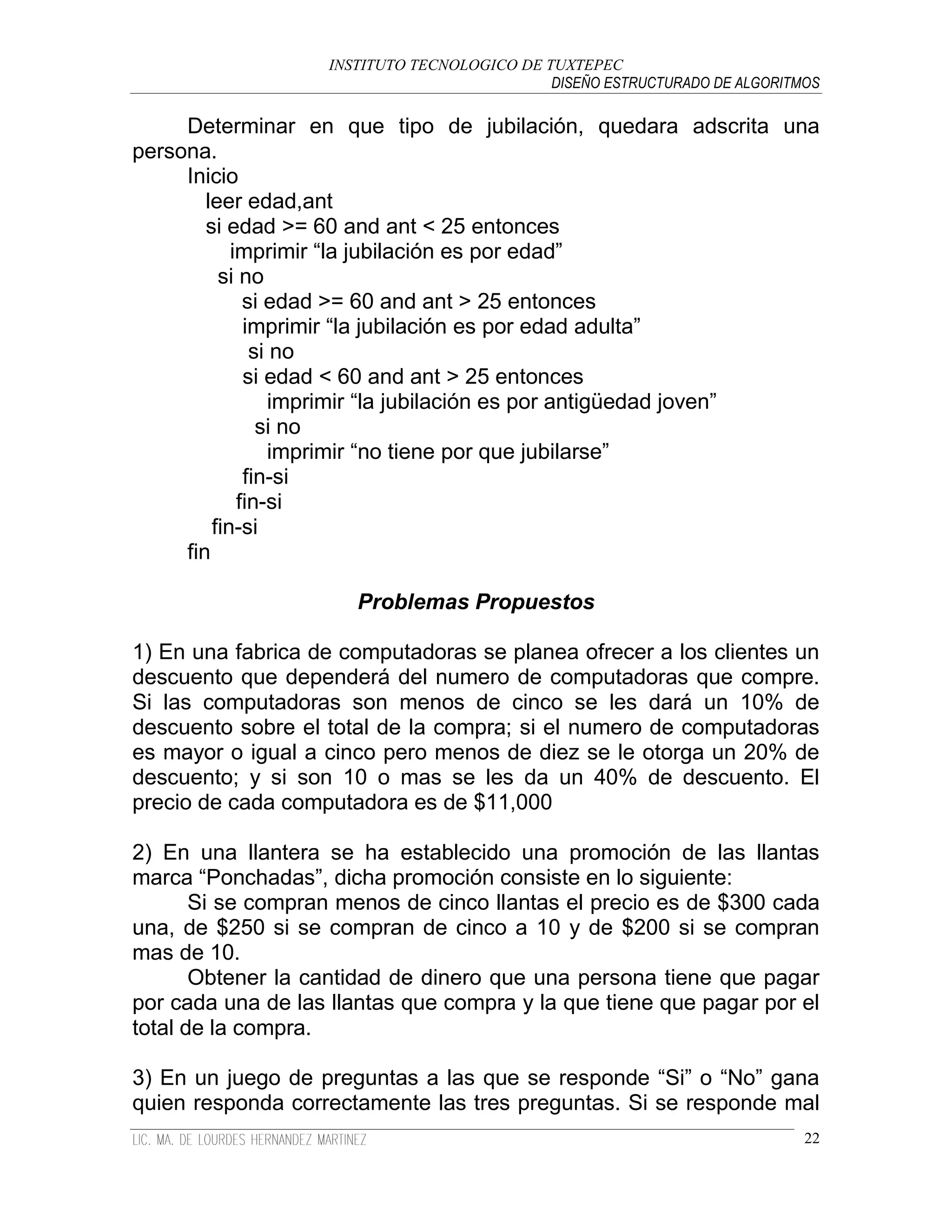 INSTITUTO TECNOLOGICO DE TUXTEPEC
                                              DISEÑO ESTRUCTURADO DE ALGORITMOS

     Determinar en que tipo de jubilación, quedara adscrita una
persona.
     Inicio
        leer edad,ant
        si edad >= 60 and ant < 25 entonces
            imprimir “la jubilación es por edad”
          si no
              si edad >= 60 and ant > 25 entonces
              imprimir “la jubilación es por edad adulta”
               si no
              si edad < 60 and ant > 25 entonces
                  imprimir “la jubilación es por antigüedad joven”
                si no
                  imprimir “no tiene por que jubilarse”
              fin-si
             fin-si
         fin-si
     fin

                       Problemas Propuestos

1) En una fabrica de computadoras se planea ofrecer a los clientes un
descuento que dependerá del numero de computadoras que compre.
Si las computadoras son menos de cinco se les dará un 10% de
descuento sobre el total de la compra; si el numero de computadoras
es mayor o igual a cinco pero menos de diez se le otorga un 20% de
descuento; y si son 10 o mas se les da un 40% de descuento. El
precio de cada computadora es de $11,000

2) En una llantera se ha establecido una promoción de las llantas
marca “Ponchadas”, dicha promoción consiste en lo siguiente:
       Si se compran menos de cinco llantas el precio es de $300 cada
una, de $250 si se compran de cinco a 10 y de $200 si se compran
mas de 10.
       Obtener la cantidad de dinero que una persona tiene que pagar
por cada una de las llantas que compra y la que tiene que pagar por el
total de la compra.

3) En un juego de preguntas a las que se responde “Si” o “No” gana
quien responda correctamente las tres preguntas. Si se responde mal
                                                                             22
 