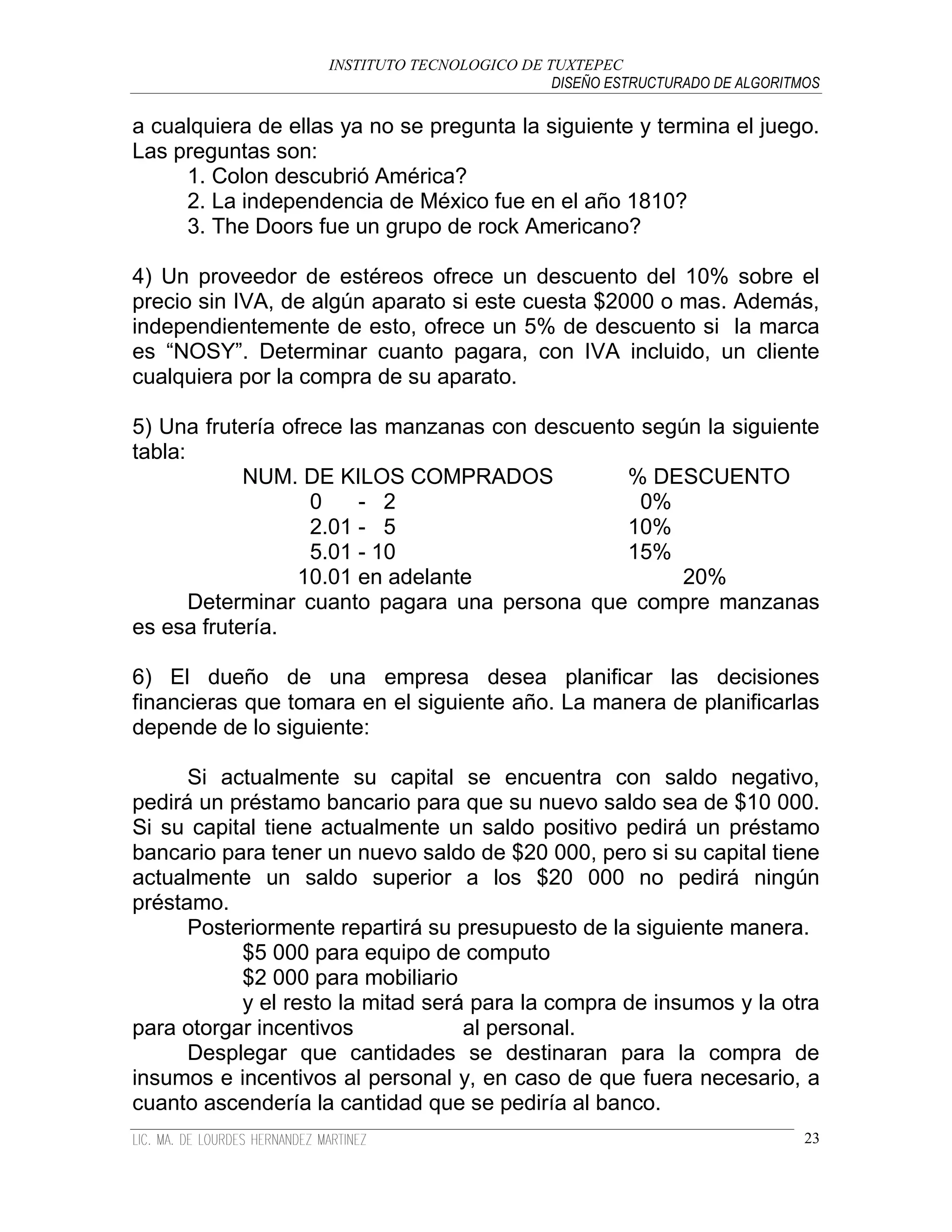 INSTITUTO TECNOLOGICO DE TUXTEPEC
                                              DISEÑO ESTRUCTURADO DE ALGORITMOS

a cualquiera de ellas ya no se pregunta la siguiente y termina el juego.
Las preguntas son:
     1. Colon descubrió América?
     2. La independencia de México fue en el año 1810?
     3. The Doors fue un grupo de rock Americano?

4) Un proveedor de estéreos ofrece un descuento del 10% sobre el
precio sin IVA, de algún aparato si este cuesta $2000 o mas. Además,
independientemente de esto, ofrece un 5% de descuento si la marca
es “NOSY”. Determinar cuanto pagara, con IVA incluido, un cliente
cualquiera por la compra de su aparato.

5) Una frutería ofrece las manzanas con descuento según la siguiente
tabla:
            NUM. DE KILOS COMPRADOS             % DESCUENTO
                   0    - 2                       0%
                   2.01 - 5                     10%
                   5.01 - 10                    15%
                  10.01 en adelante                  20%
       Determinar cuanto pagara una persona que compre manzanas
es esa frutería.

6) El dueño de una empresa desea planificar las decisiones
financieras que tomara en el siguiente año. La manera de planificarlas
depende de lo siguiente:

      Si actualmente su capital se encuentra con saldo negativo,
pedirá un préstamo bancario para que su nuevo saldo sea de $10 000.
Si su capital tiene actualmente un saldo positivo pedirá un préstamo
bancario para tener un nuevo saldo de $20 000, pero si su capital tiene
actualmente un saldo superior a los $20 000 no pedirá ningún
préstamo.
      Posteriormente repartirá su presupuesto de la siguiente manera.
           $5 000 para equipo de computo
           $2 000 para mobiliario
           y el resto la mitad será para la compra de insumos y la otra
para otorgar incentivos            al personal.
      Desplegar que cantidades se destinaran para la compra de
insumos e incentivos al personal y, en caso de que fuera necesario, a
cuanto ascendería la cantidad que se pediría al banco.
                                                                             23
 