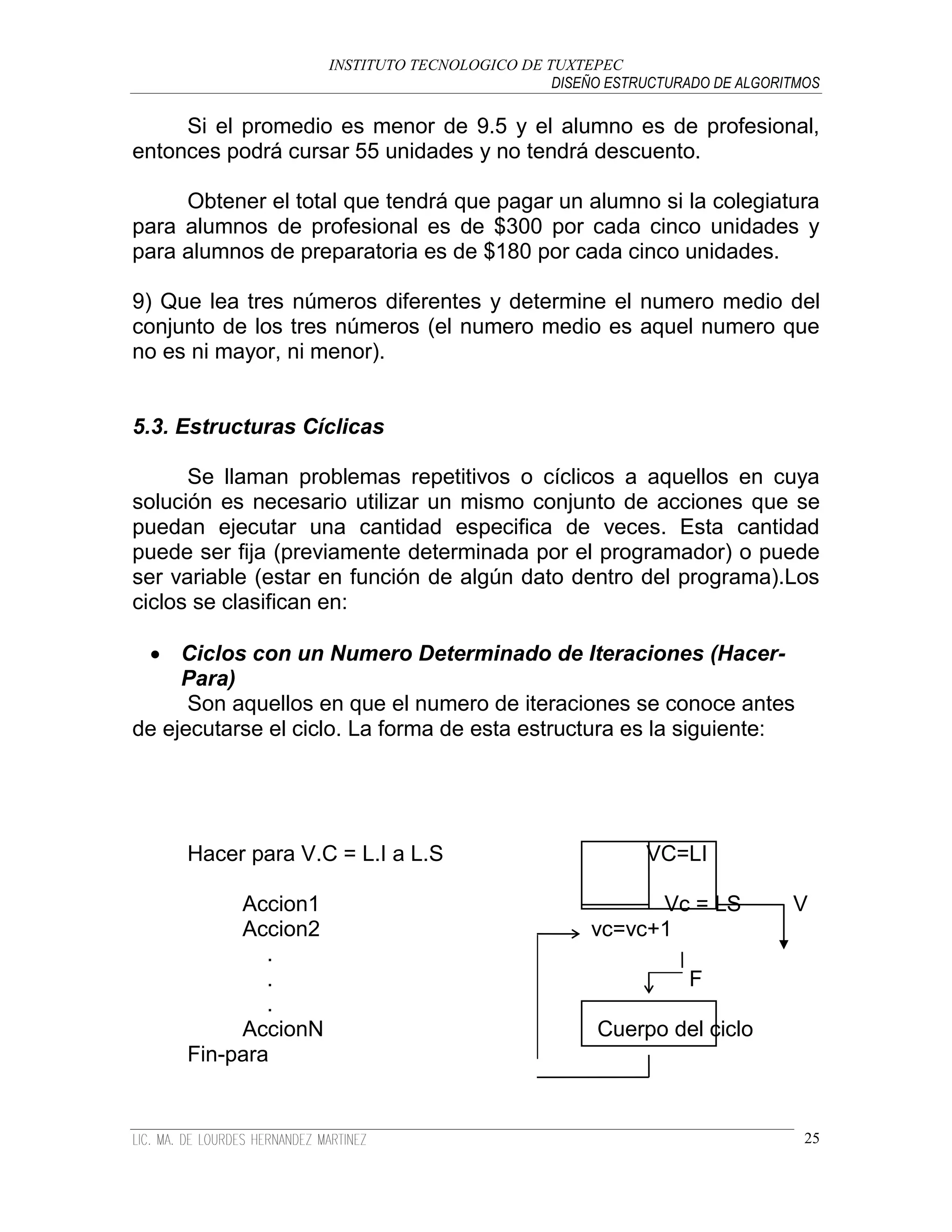 INSTITUTO TECNOLOGICO DE TUXTEPEC
                                              DISEÑO ESTRUCTURADO DE ALGORITMOS

     Si el promedio es menor de 9.5 y el alumno es de profesional,
entonces podrá cursar 55 unidades y no tendrá descuento.

     Obtener el total que tendrá que pagar un alumno si la colegiatura
para alumnos de profesional es de $300 por cada cinco unidades y
para alumnos de preparatoria es de $180 por cada cinco unidades.

9) Que lea tres números diferentes y determine el numero medio del
conjunto de los tres números (el numero medio es aquel numero que
no es ni mayor, ni menor).


5.3. Estructuras Cíclicas

      Se llaman problemas repetitivos o cíclicos a aquellos en cuya
solución es necesario utilizar un mismo conjunto de acciones que se
puedan ejecutar una cantidad especifica de veces. Esta cantidad
puede ser fija (previamente determinada por el programador) o puede
ser variable (estar en función de algún dato dentro del programa).Los
ciclos se clasifican en:

  Ciclos con un Numero Determinado de Iteraciones (Hacer-
     Para)
      Son aquellos en que el numero de iteraciones se conoce antes
de ejecutarse el ciclo. La forma de esta estructura es la siguiente:




     Hacer para V.C = L.I a L.S                           VC=LI

          Accion1                                        Vc = LS           V
          Accion2                                  vc=vc+1
             .
             .                                                 F
             .
          AccionN                                   Cuerpo del ciclo
     Fin-para


                                                                             25
 
