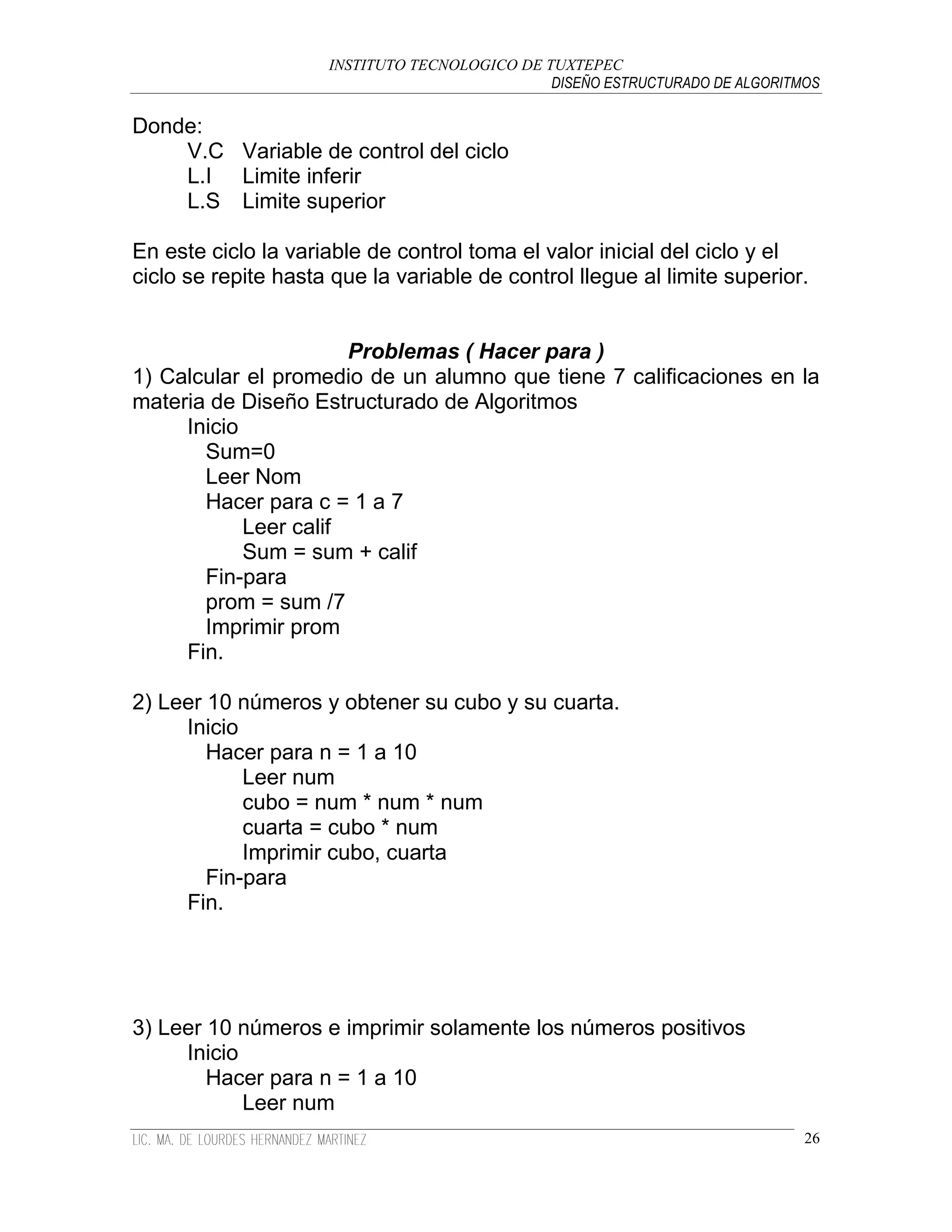 INSTITUTO TECNOLOGICO DE TUXTEPEC
                                               DISEÑO ESTRUCTURADO DE ALGORITMOS

Donde:
    V.C Variable de control del ciclo
    L.I Limite inferir
    L.S Limite superior

En este ciclo la variable de control toma el valor inicial del ciclo y el
ciclo se repite hasta que la variable de control llegue al limite superior.


                       Problemas ( Hacer para )
1) Calcular el promedio de un alumno que tiene 7 calificaciones en la
materia de Diseño Estructurado de Algoritmos
     Inicio
       Sum=0
       Leer Nom
       Hacer para c = 1 a 7
            Leer calif
            Sum = sum + calif
       Fin-para
       prom = sum /7
       Imprimir prom
     Fin.

2) Leer 10 números y obtener su cubo y su cuarta.
     Inicio
        Hacer para n = 1 a 10
            Leer num
            cubo = num * num * num
            cuarta = cubo * num
            Imprimir cubo, cuarta
        Fin-para
     Fin.




3) Leer 10 números e imprimir solamente los números positivos
     Inicio
        Hacer para n = 1 a 10
            Leer num
                                                                              26
 