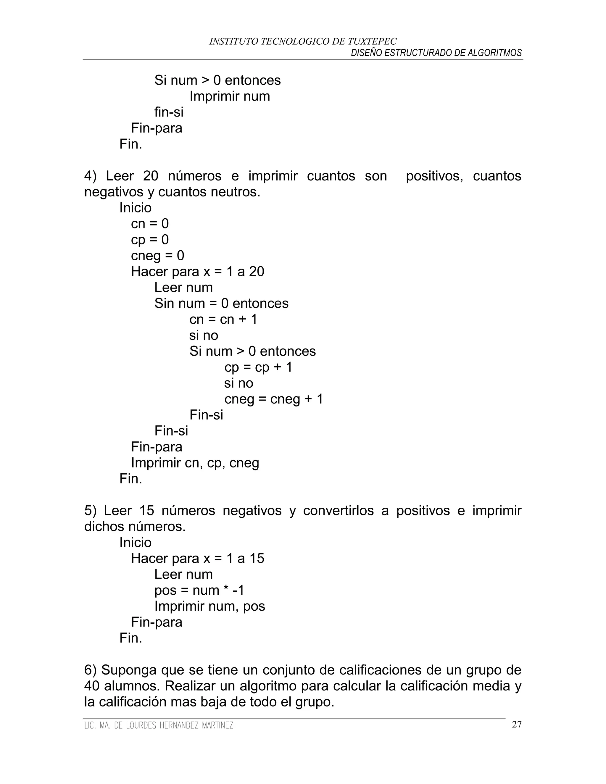 INSTITUTO TECNOLOGICO DE TUXTEPEC
                                              DISEÑO ESTRUCTURADO DE ALGORITMOS

           Si num > 0 entonces
                  Imprimir num
           fin-si
       Fin-para
     Fin.

4) Leer 20 números e imprimir cuantos son                positivos, cuantos
negativos y cuantos neutros.
     Inicio
       cn = 0
       cp = 0
       cneg = 0
       Hacer para x = 1 a 20
            Leer num
            Sin num = 0 entonces
                   cn = cn + 1
                   si no
                   Si num > 0 entonces
                          cp = cp + 1
                          si no
                          cneg = cneg + 1
                   Fin-si
            Fin-si
       Fin-para
       Imprimir cn, cp, cneg
     Fin.

5) Leer 15 números negativos y convertirlos a positivos e imprimir
dichos números.
     Inicio
       Hacer para x = 1 a 15
            Leer num
            pos = num * -1
            Imprimir num, pos
       Fin-para
     Fin.

6) Suponga que se tiene un conjunto de calificaciones de un grupo de
40 alumnos. Realizar un algoritmo para calcular la calificación media y
la calificación mas baja de todo el grupo.
                                                                             27
 