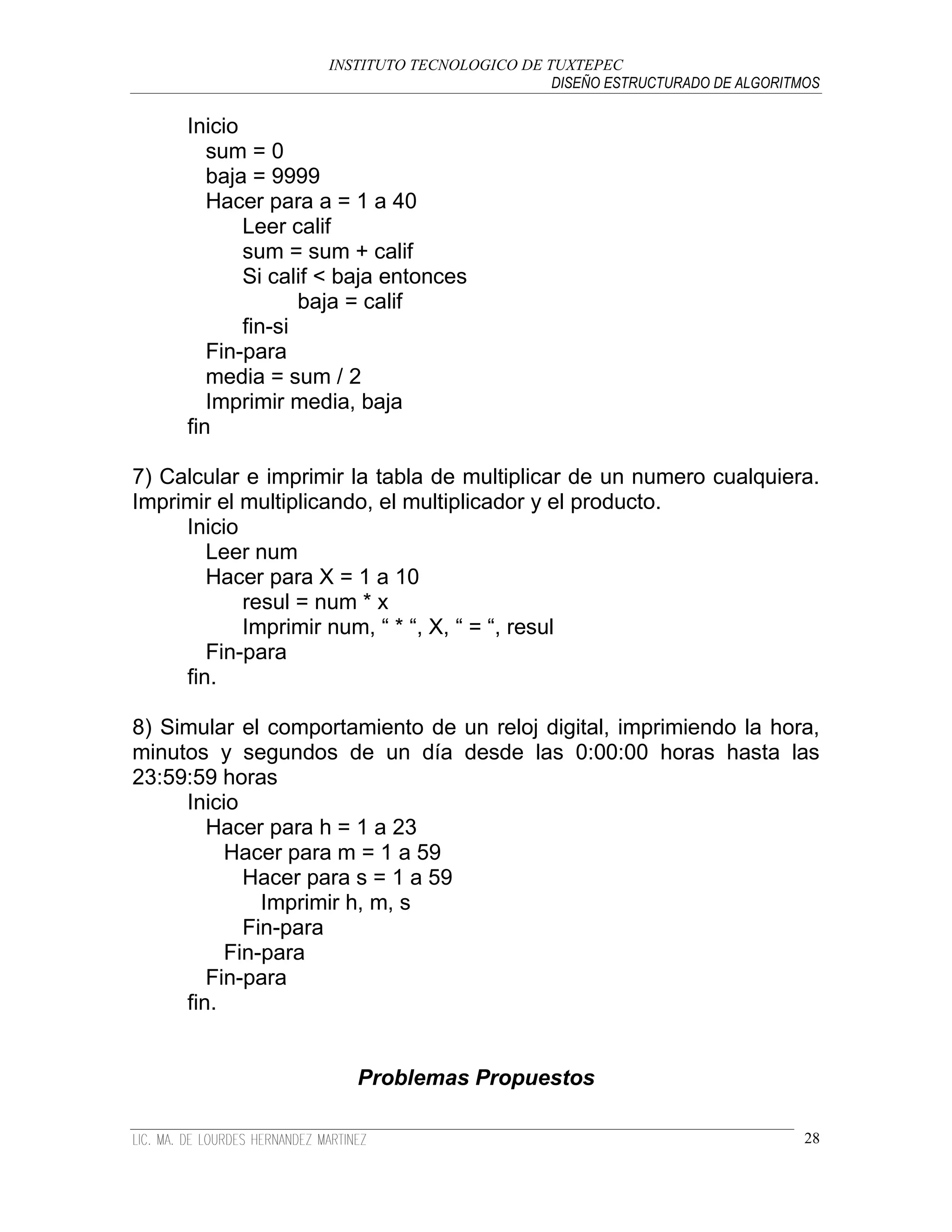 INSTITUTO TECNOLOGICO DE TUXTEPEC
                                              DISEÑO ESTRUCTURADO DE ALGORITMOS

     Inicio
        sum = 0
        baja = 9999
        Hacer para a = 1 a 40
            Leer calif
            sum = sum + calif
            Si calif < baja entonces
                   baja = calif
            fin-si
        Fin-para
        media = sum / 2
        Imprimir media, baja
     fin

7) Calcular e imprimir la tabla de multiplicar de un numero cualquiera.
Imprimir el multiplicando, el multiplicador y el producto.
     Inicio
        Leer num
        Hacer para X = 1 a 10
            resul = num * x
            Imprimir num, “ * “, X, “ = “, resul
        Fin-para
     fin.

8) Simular el comportamiento de un reloj digital, imprimiendo la hora,
minutos y segundos de un día desde las 0:00:00 horas hasta las
23:59:59 horas
     Inicio
        Hacer para h = 1 a 23
          Hacer para m = 1 a 59
            Hacer para s = 1 a 59
              Imprimir h, m, s
            Fin-para
          Fin-para
        Fin-para
     fin.


                       Problemas Propuestos

                                                                             28
 