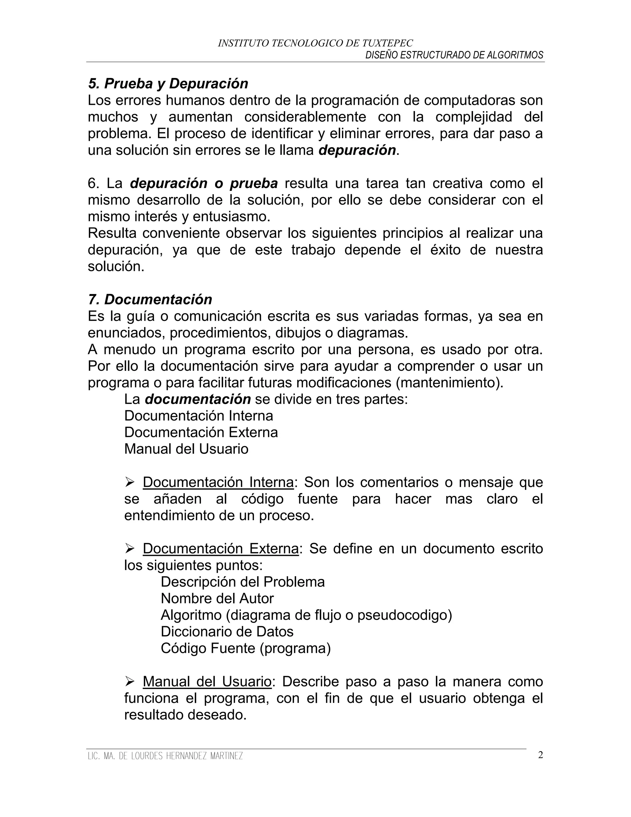 INSTITUTO TECNOLOGICO DE TUXTEPEC
                                              DISEÑO ESTRUCTURADO DE ALGORITMOS

5. Prueba y Depuración
Los errores humanos dentro de la programación de computadoras son
muchos y aumentan considerablemente con la complejidad del
problema. El proceso de identificar y eliminar errores, para dar paso a
una solución sin errores se le llama depuración.

6. La depuración o prueba resulta una tarea tan creativa como el
mismo desarrollo de la solución, por ello se debe considerar con el
mismo interés y entusiasmo.
Resulta conveniente observar los siguientes principios al realizar una
depuración, ya que de este trabajo depende el éxito de nuestra
solución.

7. Documentación
Es la guía o comunicación escrita es sus variadas formas, ya sea en
enunciados, procedimientos, dibujos o diagramas.
A menudo un programa escrito por una persona, es usado por otra.
Por ello la documentación sirve para ayudar a comprender o usar un
programa o para facilitar futuras modificaciones (mantenimiento).
      La documentación se divide en tres partes:
      Documentación Interna
      Documentación Externa
      Manual del Usuario

      Documentación Interna: Son los comentarios o mensaje que
     se añaden al código fuente para hacer mas claro el
     entendimiento de un proceso.

      Documentación Externa: Se define en un documento escrito
     los siguientes puntos:
           Descripción del Problema
           Nombre del Autor
           Algoritmo (diagrama de flujo o pseudocodigo)
           Diccionario de Datos
           Código Fuente (programa)

      Manual del Usuario: Describe paso a paso la manera como
     funciona el programa, con el fin de que el usuario obtenga el
     resultado deseado.

                                                                              2
 