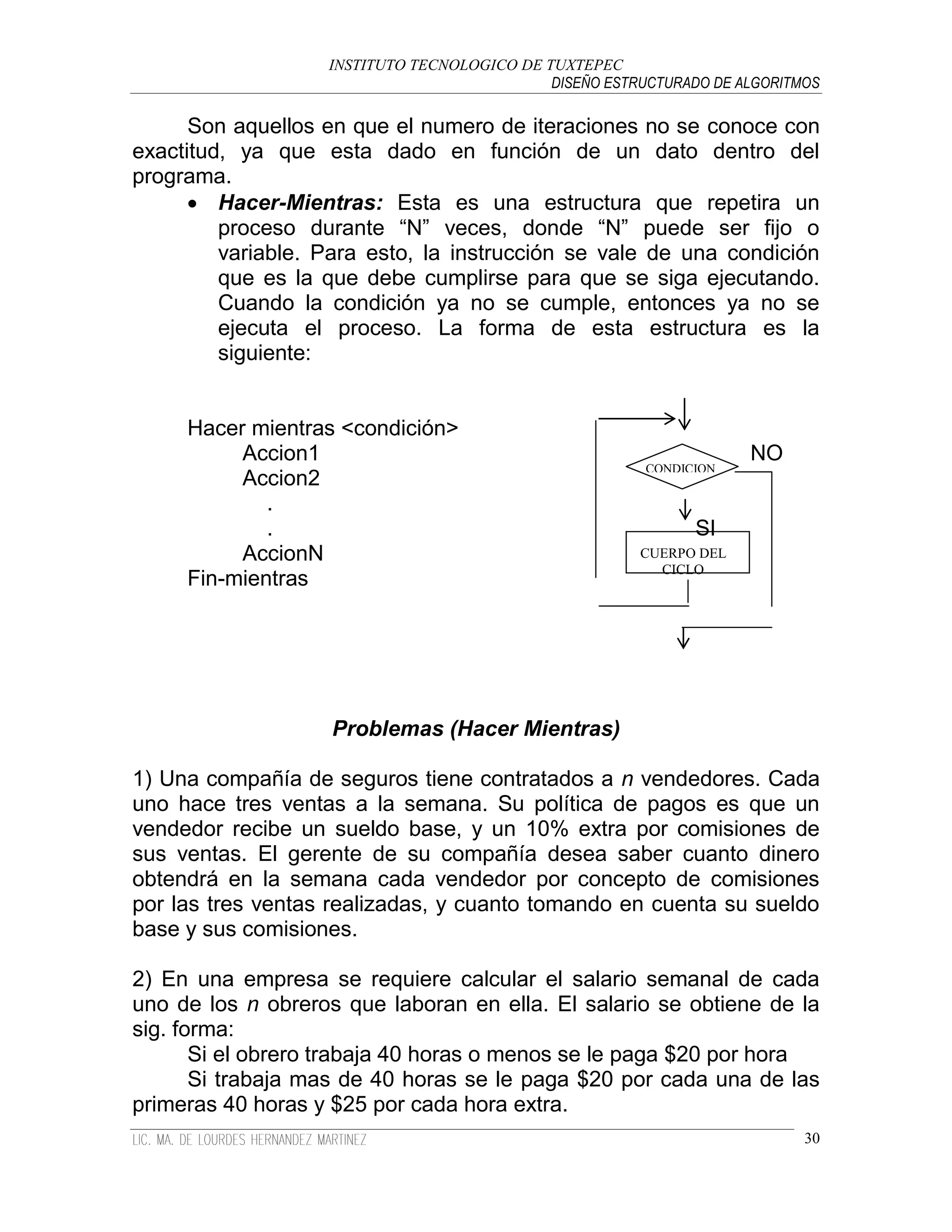 INSTITUTO TECNOLOGICO DE TUXTEPEC
                                             DISEÑO ESTRUCTURADO DE ALGORITMOS

      Son aquellos en que el numero de iteraciones no se conoce con
exactitud, ya que esta dado en función de un dato dentro del
programa.
       Hacer-Mientras: Esta es una estructura que repetira un
         proceso durante “N” veces, donde “N” puede ser fijo o
         variable. Para esto, la instrucción se vale de una condición
         que es la que debe cumplirse para que se siga ejecutando.
         Cuando la condición ya no se cumple, entonces ya no se
         ejecuta el proceso. La forma de esta estructura es la
         siguiente:


     Hacer mientras <condición>
          Accion1                                                    NO
                                                         CONDICION
          Accion2
             .
             .                                                 SI
          AccionN                                       CUERPO DEL
                                                          CICLO
     Fin-mientras




                    Problemas (Hacer Mientras)

1) Una compañía de seguros tiene contratados a n vendedores. Cada
uno hace tres ventas a la semana. Su política de pagos es que un
vendedor recibe un sueldo base, y un 10% extra por comisiones de
sus ventas. El gerente de su compañía desea saber cuanto dinero
obtendrá en la semana cada vendedor por concepto de comisiones
por las tres ventas realizadas, y cuanto tomando en cuenta su sueldo
base y sus comisiones.

2) En una empresa se requiere calcular el salario semanal de cada
uno de los n obreros que laboran en ella. El salario se obtiene de la
sig. forma:
       Si el obrero trabaja 40 horas o menos se le paga $20 por hora
       Si trabaja mas de 40 horas se le paga $20 por cada una de las
primeras 40 horas y $25 por cada hora extra.
                                                                            30
 