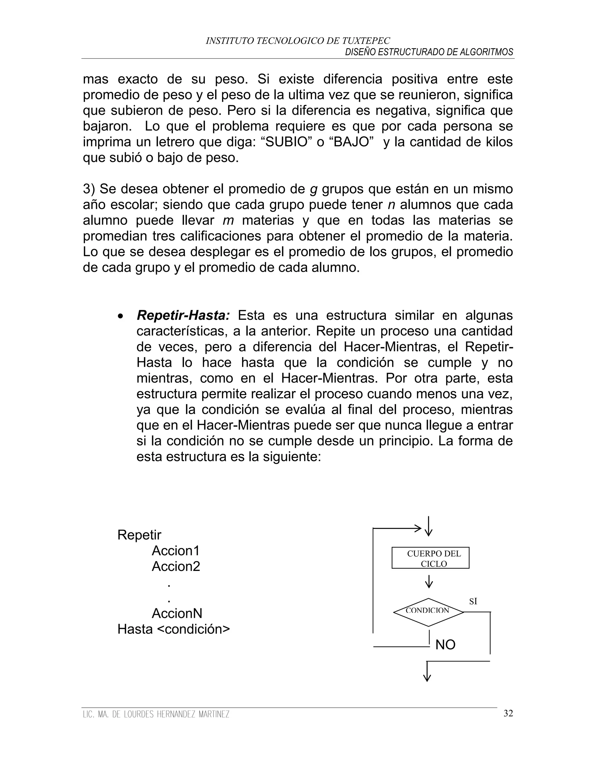 INSTITUTO TECNOLOGICO DE TUXTEPEC
                                              DISEÑO ESTRUCTURADO DE ALGORITMOS

mas exacto de su peso. Si existe diferencia positiva entre este
promedio de peso y el peso de la ultima vez que se reunieron, significa
que subieron de peso. Pero si la diferencia es negativa, significa que
bajaron. Lo que el problema requiere es que por cada persona se
imprima un letrero que diga: “SUBIO” o “BAJO” y la cantidad de kilos
que subió o bajo de peso.

3) Se desea obtener el promedio de g grupos que están en un mismo
año escolar; siendo que cada grupo puede tener n alumnos que cada
alumno puede llevar m materias y que en todas las materias se
promedian tres calificaciones para obtener el promedio de la materia.
Lo que se desea desplegar es el promedio de los grupos, el promedio
de cada grupo y el promedio de cada alumno.


      Repetir-Hasta: Esta es una estructura similar en algunas
       características, a la anterior. Repite un proceso una cantidad
       de veces, pero a diferencia del Hacer-Mientras, el Repetir-
       Hasta lo hace hasta que la condición se cumple y no
       mientras, como en el Hacer-Mientras. Por otra parte, esta
       estructura permite realizar el proceso cuando menos una vez,
       ya que la condición se evalúa al final del proceso, mientras
       que en el Hacer-Mientras puede ser que nunca llegue a entrar
       si la condición no se cumple desde un principio. La forma de
       esta estructura es la siguiente:




     Repetir
          Accion1                                         CUERPO DEL
          Accion2                                           CICLO

             .
             .                                                         SI
                                                          CONDICION
          AccionN
     Hasta <condición>
                                                                NO



                                                                             32
 