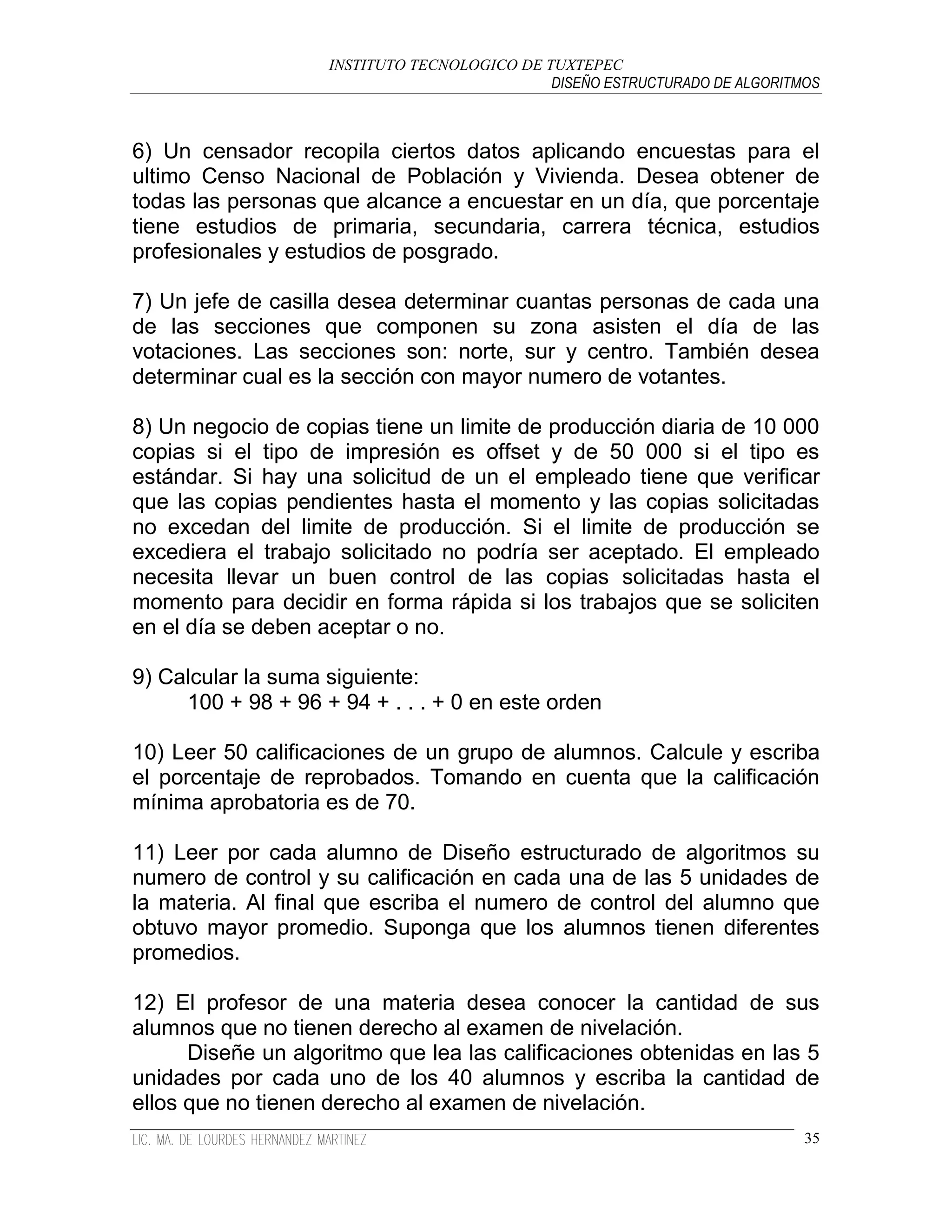 INSTITUTO TECNOLOGICO DE TUXTEPEC
                                              DISEÑO ESTRUCTURADO DE ALGORITMOS



6) Un censador recopila ciertos datos aplicando encuestas para el
ultimo Censo Nacional de Población y Vivienda. Desea obtener de
todas las personas que alcance a encuestar en un día, que porcentaje
tiene estudios de primaria, secundaria, carrera técnica, estudios
profesionales y estudios de posgrado.

7) Un jefe de casilla desea determinar cuantas personas de cada una
de las secciones que componen su zona asisten el día de las
votaciones. Las secciones son: norte, sur y centro. También desea
determinar cual es la sección con mayor numero de votantes.

8) Un negocio de copias tiene un limite de producción diaria de 10 000
copias si el tipo de impresión es offset y de 50 000 si el tipo es
estándar. Si hay una solicitud de un el empleado tiene que verificar
que las copias pendientes hasta el momento y las copias solicitadas
no excedan del limite de producción. Si el limite de producción se
excediera el trabajo solicitado no podría ser aceptado. El empleado
necesita llevar un buen control de las copias solicitadas hasta el
momento para decidir en forma rápida si los trabajos que se soliciten
en el día se deben aceptar o no.

9) Calcular la suma siguiente:
     100 + 98 + 96 + 94 + . . . + 0 en este orden

10) Leer 50 calificaciones de un grupo de alumnos. Calcule y escriba
el porcentaje de reprobados. Tomando en cuenta que la calificación
mínima aprobatoria es de 70.

11) Leer por cada alumno de Diseño estructurado de algoritmos su
numero de control y su calificación en cada una de las 5 unidades de
la materia. Al final que escriba el numero de control del alumno que
obtuvo mayor promedio. Suponga que los alumnos tienen diferentes
promedios.

12) El profesor de una materia desea conocer la cantidad de sus
alumnos que no tienen derecho al examen de nivelación.
      Diseñe un algoritmo que lea las calificaciones obtenidas en las 5
unidades por cada uno de los 40 alumnos y escriba la cantidad de
ellos que no tienen derecho al examen de nivelación.
                                                                             35
 