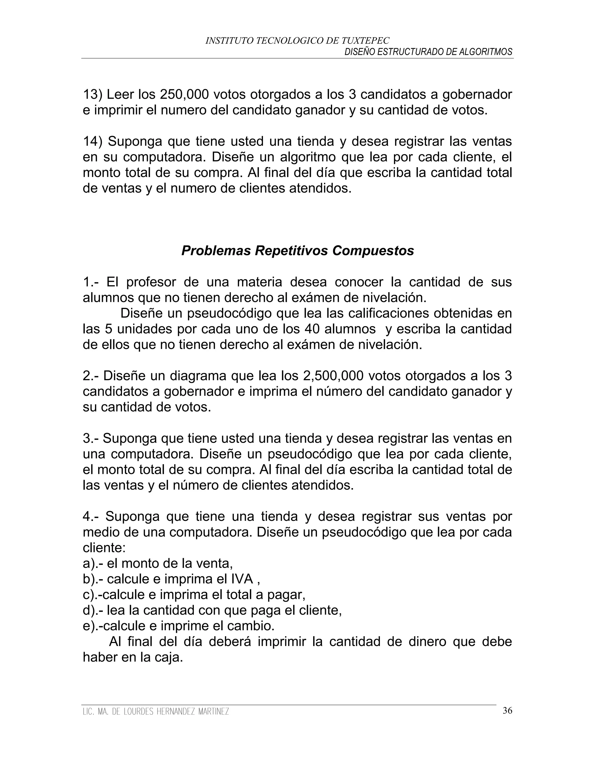 INSTITUTO TECNOLOGICO DE TUXTEPEC
                                               DISEÑO ESTRUCTURADO DE ALGORITMOS



13) Leer los 250,000 votos otorgados a los 3 candidatos a gobernador
e imprimir el numero del candidato ganador y su cantidad de votos.

14) Suponga que tiene usted una tienda y desea registrar las ventas
en su computadora. Diseñe un algoritmo que lea por cada cliente, el
monto total de su compra. Al final del día que escriba la cantidad total
de ventas y el numero de clientes atendidos.



                Problemas Repetitivos Compuestos

1.- El profesor de una materia desea conocer la cantidad de sus
alumnos que no tienen derecho al exámen de nivelación.
       Diseñe un pseudocódigo que lea las calificaciones obtenidas en
las 5 unidades por cada uno de los 40 alumnos y escriba la cantidad
de ellos que no tienen derecho al exámen de nivelación.

2.- Diseñe un diagrama que lea los 2,500,000 votos otorgados a los 3
candidatos a gobernador e imprima el número del candidato ganador y
su cantidad de votos.

3.- Suponga que tiene usted una tienda y desea registrar las ventas en
una computadora. Diseñe un pseudocódigo que lea por cada cliente,
el monto total de su compra. Al final del día escriba la cantidad total de
las ventas y el número de clientes atendidos.

4.- Suponga que tiene una tienda y desea registrar sus ventas por
medio de una computadora. Diseñe un pseudocódigo que lea por cada
cliente:
a).- el monto de la venta,
b).- calcule e imprima el IVA ,
c).-calcule e imprima el total a pagar,
d).- lea la cantidad con que paga el cliente,
e).-calcule e imprime el cambio.
      Al final del día deberá imprimir la cantidad de dinero que debe
haber en la caja.


                                                                              36
 