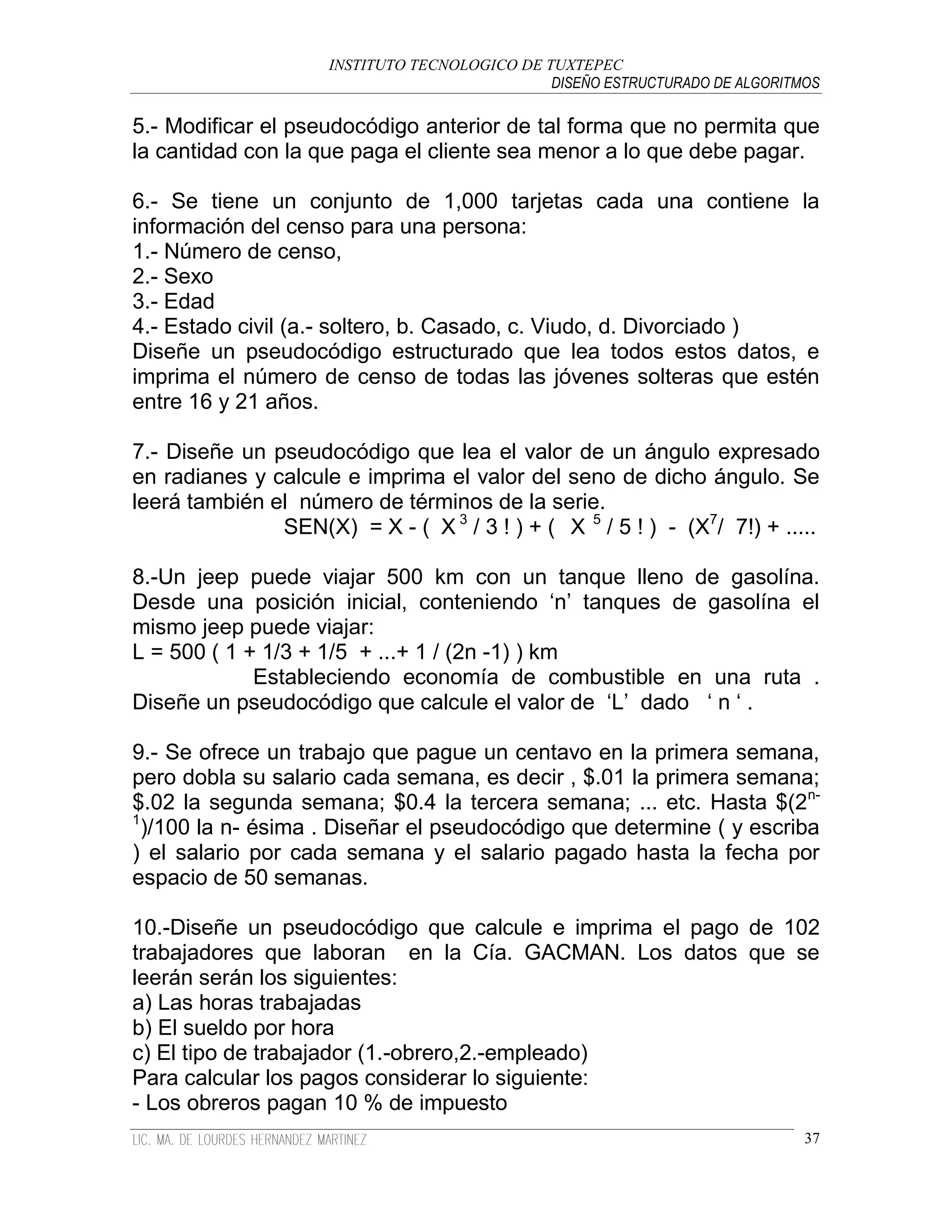 INSTITUTO TECNOLOGICO DE TUXTEPEC
                                               DISEÑO ESTRUCTURADO DE ALGORITMOS

5.- Modificar el pseudocódigo anterior de tal forma que no permita que
la cantidad con la que paga el cliente sea menor a lo que debe pagar.

6.- Se tiene un conjunto de 1,000 tarjetas cada una contiene la
información del censo para una persona:
1.- Número de censo,
2.- Sexo
3.- Edad
4.- Estado civil (a.- soltero, b. Casado, c. Viudo, d. Divorciado )
Diseñe un pseudocódigo estructurado que lea todos estos datos, e
imprima el número de censo de todas las jóvenes solteras que estén
entre 16 y 21 años.

7.- Diseñe un pseudocódigo que lea el valor de un ángulo expresado
en radianes y calcule e imprima el valor del seno de dicho ángulo. Se
leerá también el número de términos de la serie.
               SEN(X) = X - ( X 3 / 3 ! ) + ( X 5 / 5 ! ) - (X7/ 7!) + .....

8.-Un jeep puede viajar 500 km con un tanque lleno de gasolína.
Desde una posición inicial, conteniendo „n‟ tanques de gasolína el
mismo jeep puede viajar:
L = 500 ( 1 + 1/3 + 1/5 + ...+ 1 / (2n -1) ) km
             Estableciendo economía de combustible en una ruta .
Diseñe un pseudocódigo que calcule el valor de „L‟ dado „ n „ .

9.- Se ofrece un trabajo que pague un centavo en la primera semana,
pero dobla su salario cada semana, es decir , $.01 la primera semana;
$.02 la segunda semana; $0.4 la tercera semana; ... etc. Hasta $(2n-
1
  )/100 la n- ésima . Diseñar el pseudocódigo que determine ( y escriba
) el salario por cada semana y el salario pagado hasta la fecha por
espacio de 50 semanas.

10.-Diseñe un pseudocódigo que calcule e imprima el pago de 102
trabajadores que laboran en la Cía. GACMAN. Los datos que se
leerán serán los siguientes:
a) Las horas trabajadas
b) El sueldo por hora
c) El tipo de trabajador (1.-obrero,2.-empleado)
Para calcular los pagos considerar lo siguiente:
- Los obreros pagan 10 % de impuesto
                                                                              37
 