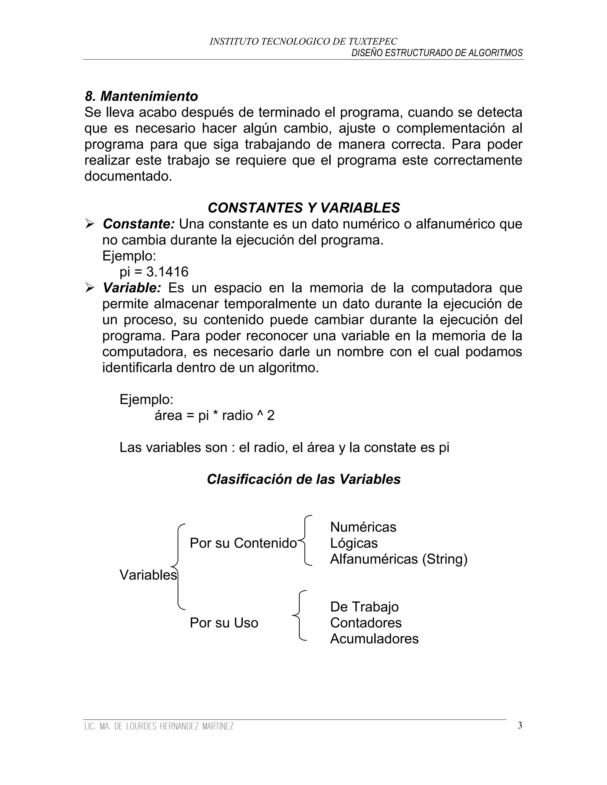 INSTITUTO TECNOLOGICO DE TUXTEPEC
                                              DISEÑO ESTRUCTURADO DE ALGORITMOS



8. Mantenimiento
Se lleva acabo después de terminado el programa, cuando se detecta
que es necesario hacer algún cambio, ajuste o complementación al
programa para que siga trabajando de manera correcta. Para poder
realizar este trabajo se requiere que el programa este correctamente
documentado.

                     CONSTANTES Y VARIABLES
 Constante: Una constante es un dato numérico o alfanumérico que
  no cambia durante la ejecución del programa.
  Ejemplo:
     pi = 3.1416
 Variable: Es un espacio en la memoria de la computadora que
  permite almacenar temporalmente un dato durante la ejecución de
  un proceso, su contenido puede cambiar durante la ejecución del
  programa. Para poder reconocer una variable en la memoria de la
  computadora, es necesario darle un nombre con el cual podamos
  identificarla dentro de un algoritmo.

     Ejemplo:
         área = pi * radio ^ 2

     Las variables son : el radio, el área y la constate es pi

                   Clasificación de las Variables


                                          Numéricas
                 Por su Contenido         Lógicas
                                          Alfanuméricas (String)
     Variables

                                          De Trabajo
                 Por su Uso               Contadores
                                          Acumuladores




                                                                              3
 