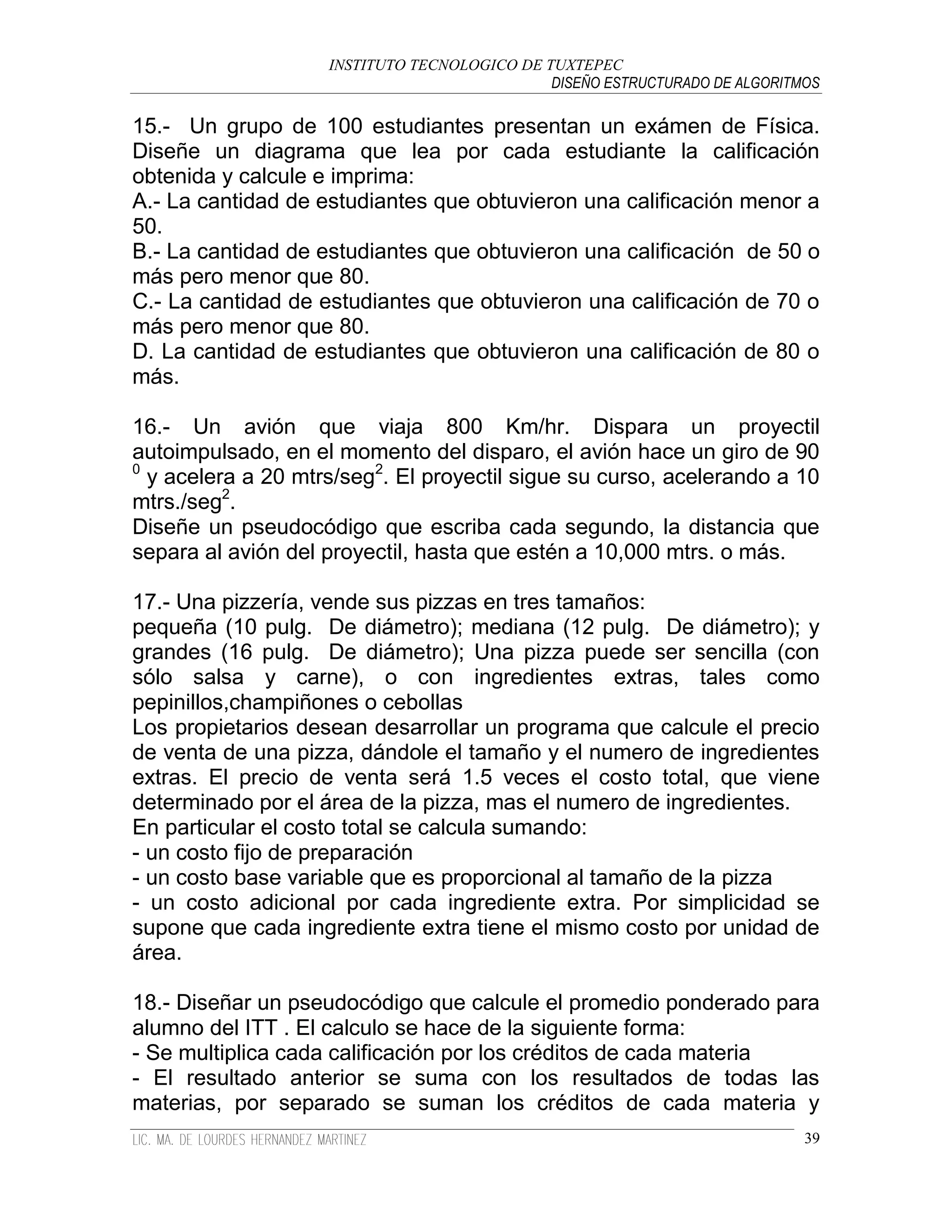INSTITUTO TECNOLOGICO DE TUXTEPEC
                                              DISEÑO ESTRUCTURADO DE ALGORITMOS

15.- Un grupo de 100 estudiantes presentan un exámen de Física.
Diseñe un diagrama que lea por cada estudiante la calificación
obtenida y calcule e imprima:
A.- La cantidad de estudiantes que obtuvieron una calificación menor a
50.
B.- La cantidad de estudiantes que obtuvieron una calificación de 50 o
más pero menor que 80.
C.- La cantidad de estudiantes que obtuvieron una calificación de 70 o
más pero menor que 80.
D. La cantidad de estudiantes que obtuvieron una calificación de 80 o
más.

16.- Un avión que viaja 800 Km/hr. Dispara un proyectil
autoimpulsado, en el momento del disparo, el avión hace un giro de 90
0
  y acelera a 20 mtrs/seg2. El proyectil sigue su curso, acelerando a 10
mtrs./seg2.
Diseñe un pseudocódigo que escriba cada segundo, la distancia que
separa al avión del proyectil, hasta que estén a 10,000 mtrs. o más.

17.- Una pizzería, vende sus pizzas en tres tamaños:
pequeña (10 pulg. De diámetro); mediana (12 pulg. De diámetro); y
grandes (16 pulg. De diámetro); Una pizza puede ser sencilla (con
sólo salsa y carne), o con ingredientes extras, tales como
pepinillos,champiñones o cebollas
Los propietarios desean desarrollar un programa que calcule el precio
de venta de una pizza, dándole el tamaño y el numero de ingredientes
extras. El precio de venta será 1.5 veces el costo total, que viene
determinado por el área de la pizza, mas el numero de ingredientes.
En particular el costo total se calcula sumando:
- un costo fijo de preparación
- un costo base variable que es proporcional al tamaño de la pizza
- un costo adicional por cada ingrediente extra. Por simplicidad se
supone que cada ingrediente extra tiene el mismo costo por unidad de
área.

18.- Diseñar un pseudocódigo que calcule el promedio ponderado para
alumno del ITT . El calculo se hace de la siguiente forma:
- Se multiplica cada calificación por los créditos de cada materia
- El resultado anterior se suma con los resultados de todas las
materias, por separado se suman los créditos de cada materia y
                                                                             39
 