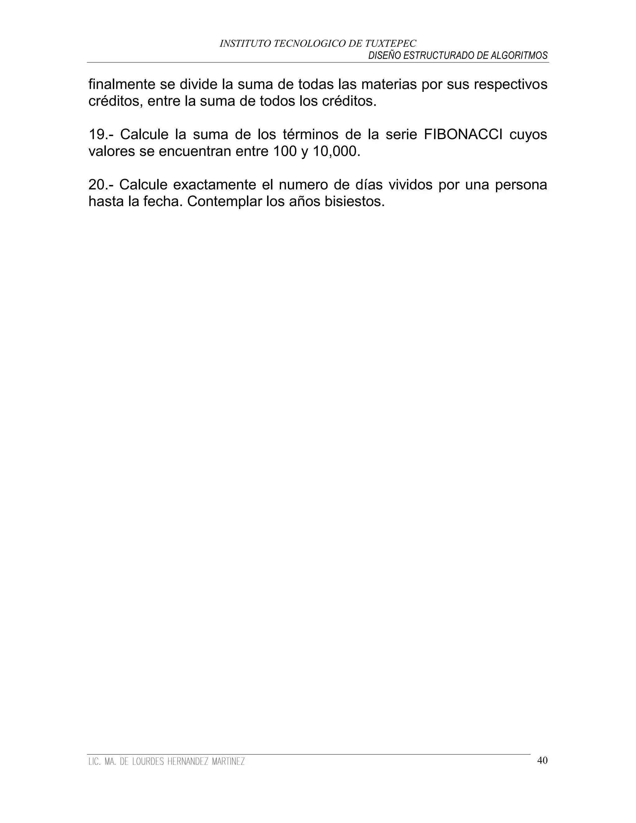 INSTITUTO TECNOLOGICO DE TUXTEPEC
                                              DISEÑO ESTRUCTURADO DE ALGORITMOS

finalmente se divide la suma de todas las materias por sus respectivos
créditos, entre la suma de todos los créditos.

19.- Calcule la suma de los términos de la serie FIBONACCI cuyos
valores se encuentran entre 100 y 10,000.

20.- Calcule exactamente el numero de días vividos por una persona
hasta la fecha. Contemplar los años bisiestos.




                                                                             40
 