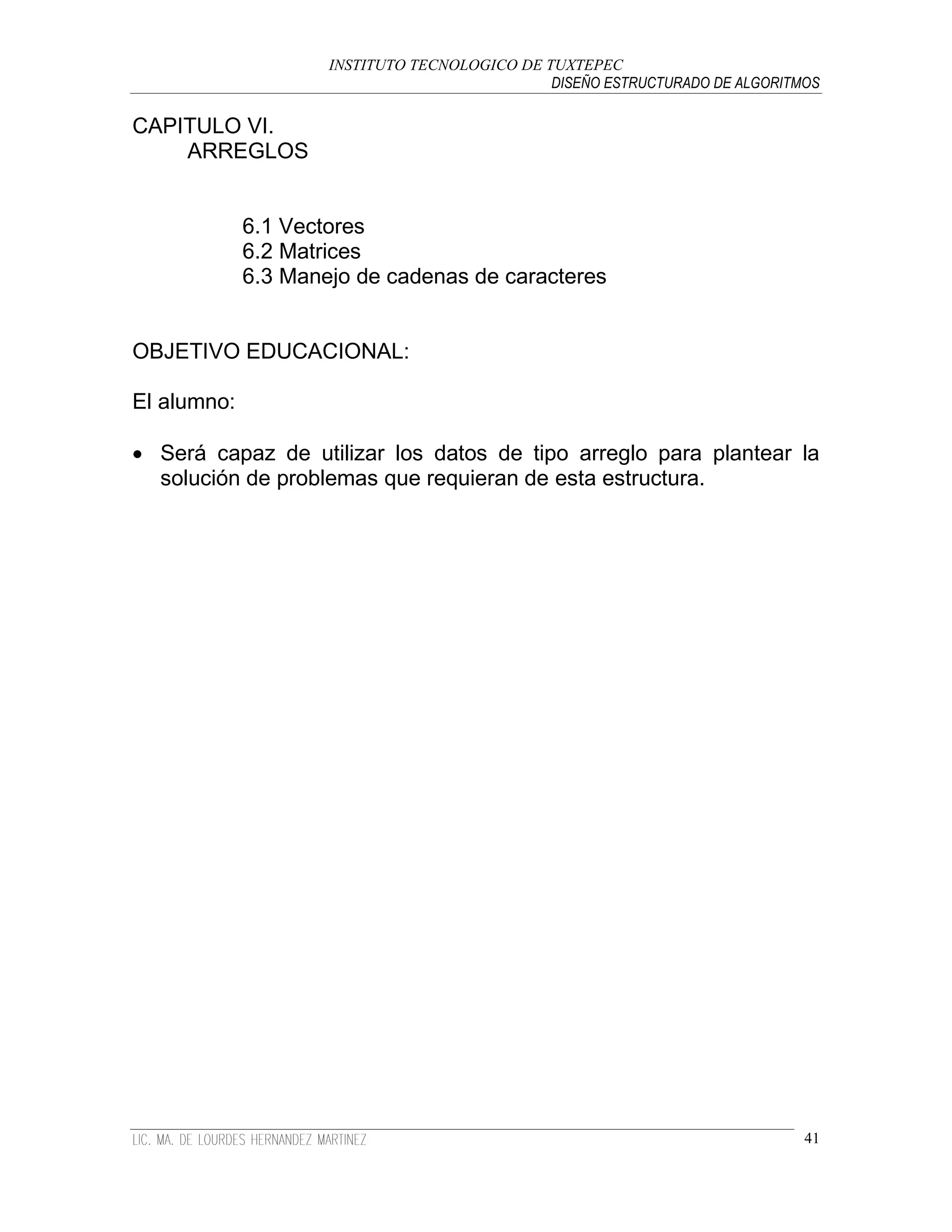 INSTITUTO TECNOLOGICO DE TUXTEPEC
                                               DISEÑO ESTRUCTURADO DE ALGORITMOS

CAPITULO VI.
    ARREGLOS


             6.1 Vectores
             6.2 Matrices
             6.3 Manejo de cadenas de caracteres


OBJETIVO EDUCACIONAL:

El alumno:

 Será capaz de utilizar los datos de tipo arreglo para plantear la
  solución de problemas que requieran de esta estructura.




                                                                              41
 