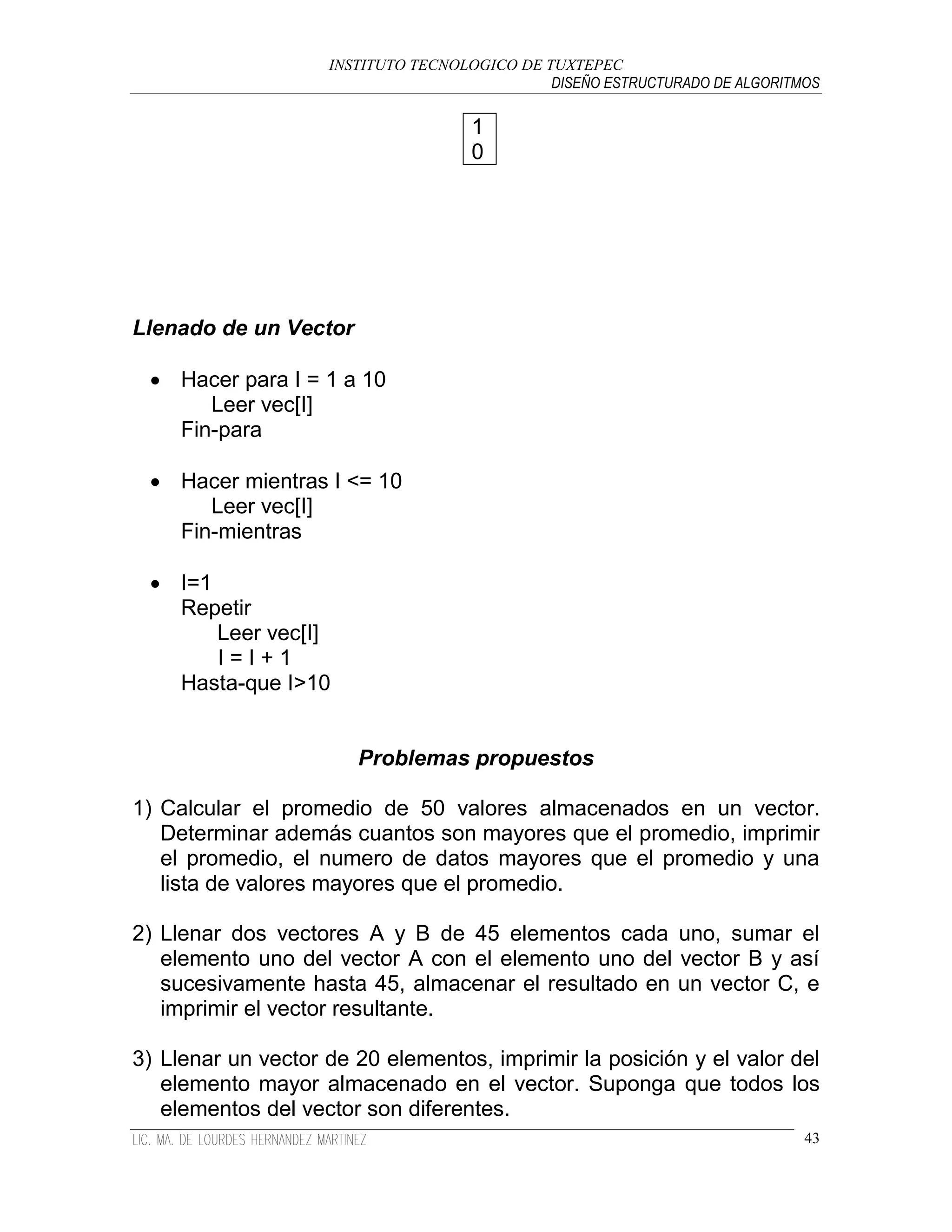 INSTITUTO TECNOLOGICO DE TUXTEPEC
                                              DISEÑO ESTRUCTURADO DE ALGORITMOS

                                     1
                                     0




Llenado de un Vector

  Hacer para I = 1 a 10
      Leer vec[I]
   Fin-para

  Hacer mientras I <= 10
      Leer vec[I]
   Fin-mientras

  I=1
   Repetir
       Leer vec[I]
       I=I+1
   Hasta-que I>10


                       Problemas propuestos

1) Calcular el promedio de 50 valores almacenados en un vector.
   Determinar además cuantos son mayores que el promedio, imprimir
   el promedio, el numero de datos mayores que el promedio y una
   lista de valores mayores que el promedio.

2) Llenar dos vectores A y B de 45 elementos cada uno, sumar el
   elemento uno del vector A con el elemento uno del vector B y así
   sucesivamente hasta 45, almacenar el resultado en un vector C, e
   imprimir el vector resultante.

3) Llenar un vector de 20 elementos, imprimir la posición y el valor del
   elemento mayor almacenado en el vector. Suponga que todos los
   elementos del vector son diferentes.
                                                                             43
 