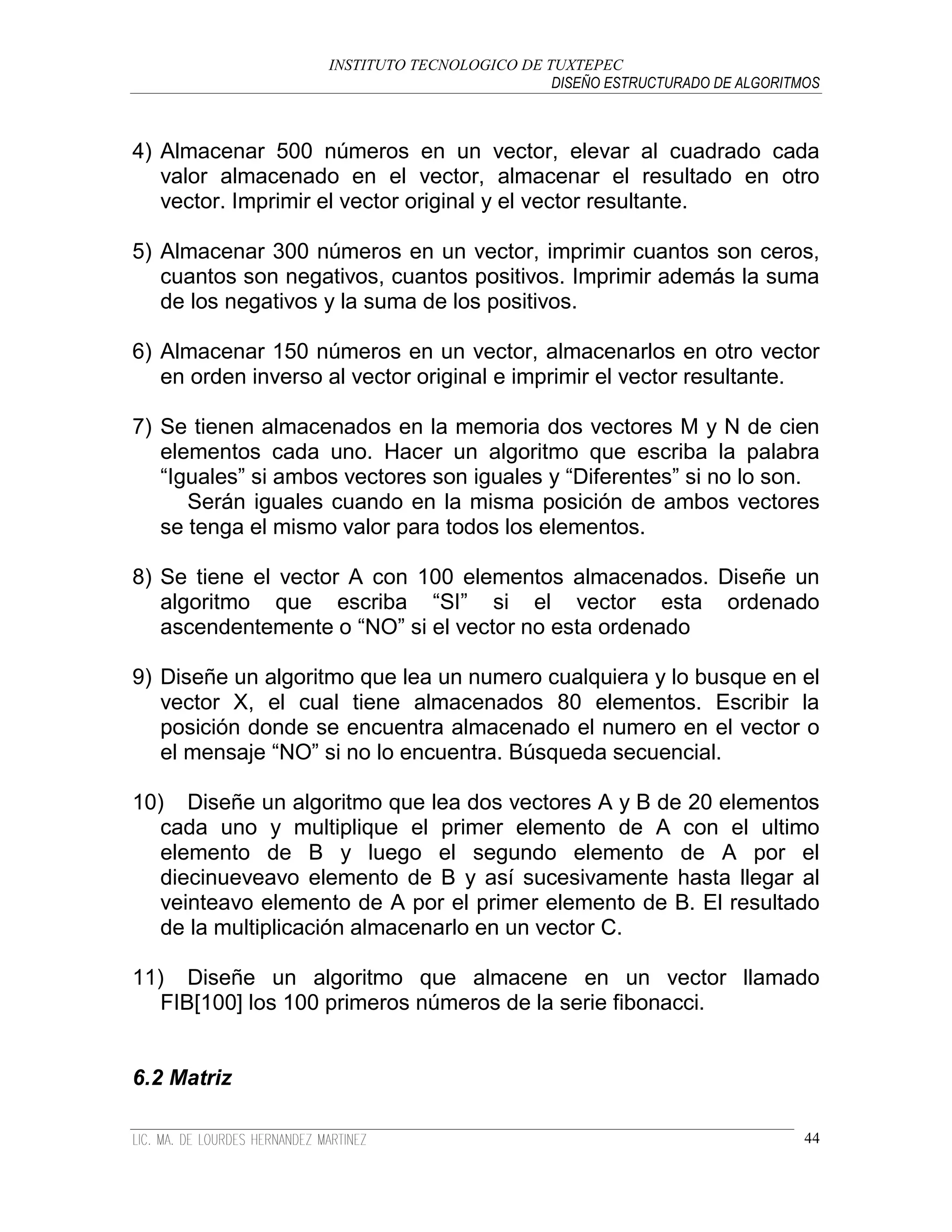 INSTITUTO TECNOLOGICO DE TUXTEPEC
                                              DISEÑO ESTRUCTURADO DE ALGORITMOS



4) Almacenar 500 números en un vector, elevar al cuadrado cada
   valor almacenado en el vector, almacenar el resultado en otro
   vector. Imprimir el vector original y el vector resultante.

5) Almacenar 300 números en un vector, imprimir cuantos son ceros,
   cuantos son negativos, cuantos positivos. Imprimir además la suma
   de los negativos y la suma de los positivos.

6) Almacenar 150 números en un vector, almacenarlos en otro vector
   en orden inverso al vector original e imprimir el vector resultante.

7) Se tienen almacenados en la memoria dos vectores M y N de cien
   elementos cada uno. Hacer un algoritmo que escriba la palabra
   “Iguales” si ambos vectores son iguales y “Diferentes” si no lo son.
      Serán iguales cuando en la misma posición de ambos vectores
   se tenga el mismo valor para todos los elementos.

8) Se tiene el vector A con 100 elementos almacenados. Diseñe un
   algoritmo que escriba “SI” si el vector esta ordenado
   ascendentemente o “NO” si el vector no esta ordenado

9) Diseñe un algoritmo que lea un numero cualquiera y lo busque en el
   vector X, el cual tiene almacenados 80 elementos. Escribir la
   posición donde se encuentra almacenado el numero en el vector o
   el mensaje “NO” si no lo encuentra. Búsqueda secuencial.

10) Diseñe un algoritmo que lea dos vectores A y B de 20 elementos
   cada uno y multiplique el primer elemento de A con el ultimo
   elemento de B y luego el segundo elemento de A por el
   diecinueveavo elemento de B y así sucesivamente hasta llegar al
   veinteavo elemento de A por el primer elemento de B. El resultado
   de la multiplicación almacenarlo en un vector C.

11) Diseñe un algoritmo que almacene en un vector llamado
   FIB[100] los 100 primeros números de la serie fibonacci.


6.2 Matriz

                                                                             44
 