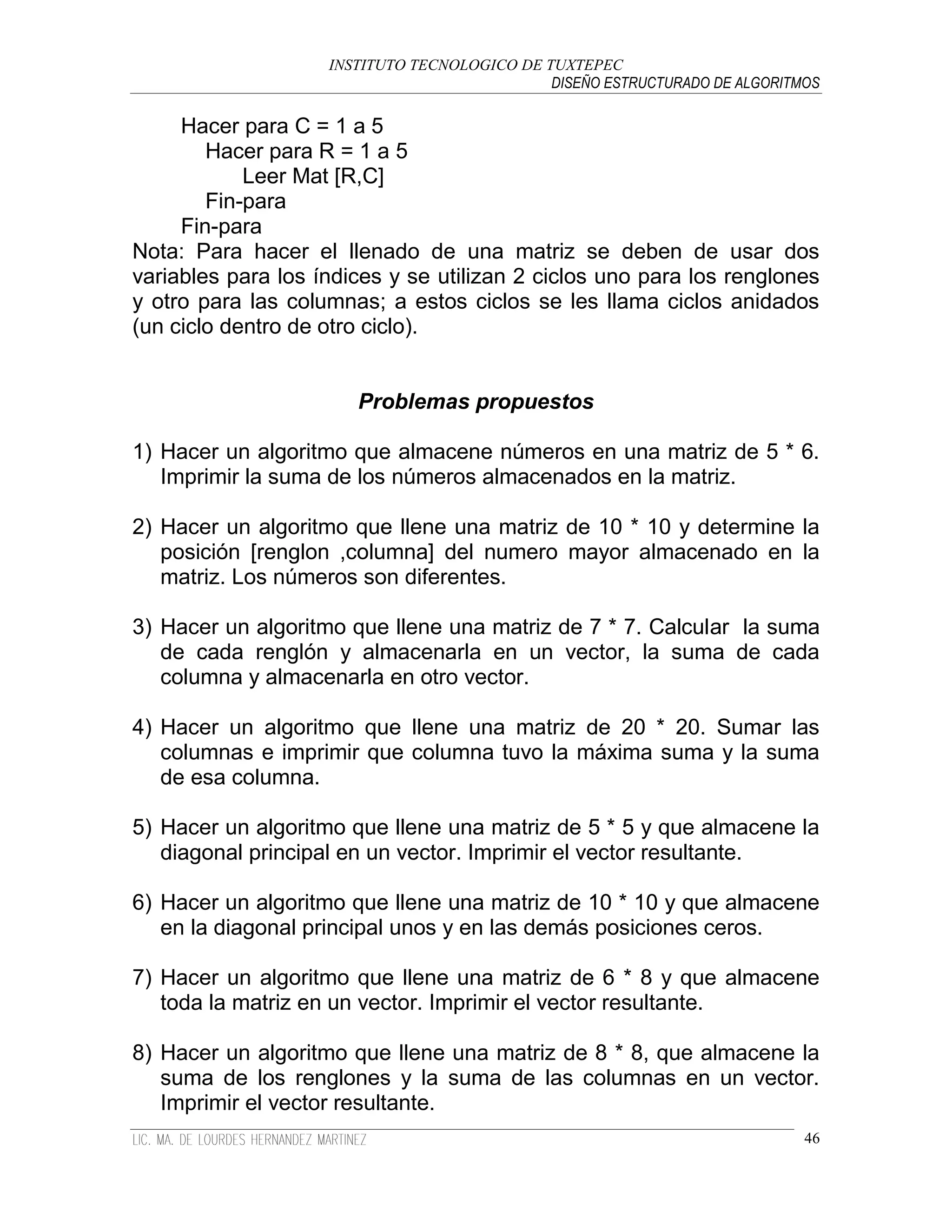 INSTITUTO TECNOLOGICO DE TUXTEPEC
                                              DISEÑO ESTRUCTURADO DE ALGORITMOS

     Hacer para C = 1 a 5
        Hacer para R = 1 a 5
            Leer Mat [R,C]
        Fin-para
     Fin-para
Nota: Para hacer el llenado de una matriz se deben de usar dos
variables para los índices y se utilizan 2 ciclos uno para los renglones
y otro para las columnas; a estos ciclos se les llama ciclos anidados
(un ciclo dentro de otro ciclo).


                       Problemas propuestos

1) Hacer un algoritmo que almacene números en una matriz de 5 * 6.
   Imprimir la suma de los números almacenados en la matriz.

2) Hacer un algoritmo que llene una matriz de 10 * 10 y determine la
   posición [renglon ,columna] del numero mayor almacenado en la
   matriz. Los números son diferentes.

3) Hacer un algoritmo que llene una matriz de 7 * 7. Calcular la suma
   de cada renglón y almacenarla en un vector, la suma de cada
   columna y almacenarla en otro vector.

4) Hacer un algoritmo que llene una matriz de 20 * 20. Sumar las
   columnas e imprimir que columna tuvo la máxima suma y la suma
   de esa columna.

5) Hacer un algoritmo que llene una matriz de 5 * 5 y que almacene la
   diagonal principal en un vector. Imprimir el vector resultante.

6) Hacer un algoritmo que llene una matriz de 10 * 10 y que almacene
   en la diagonal principal unos y en las demás posiciones ceros.

7) Hacer un algoritmo que llene una matriz de 6 * 8 y que almacene
   toda la matriz en un vector. Imprimir el vector resultante.

8) Hacer un algoritmo que llene una matriz de 8 * 8, que almacene la
   suma de los renglones y la suma de las columnas en un vector.
   Imprimir el vector resultante.
                                                                             46
 