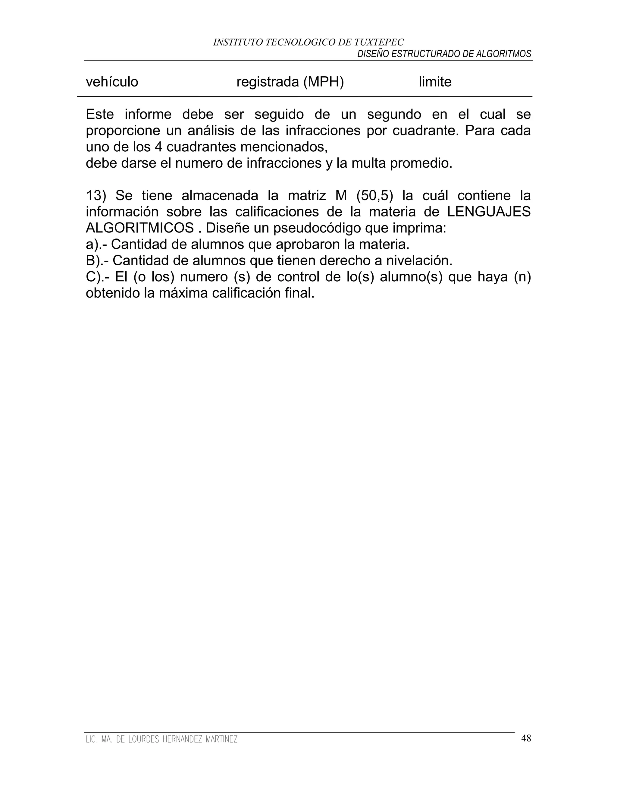 INSTITUTO TECNOLOGICO DE TUXTEPEC
                                             DISEÑO ESTRUCTURADO DE ALGORITMOS

vehículo               registrada (MPH)                  limite

Este informe debe ser seguido de un segundo en el cual se
proporcione un análisis de las infracciones por cuadrante. Para cada
uno de los 4 cuadrantes mencionados,
debe darse el numero de infracciones y la multa promedio.

13) Se tiene almacenada la matriz M (50,5) la cuál contiene la
información sobre las calificaciones de la materia de LENGUAJES
ALGORITMICOS . Diseñe un pseudocódigo que imprima:
a).- Cantidad de alumnos que aprobaron la materia.
B).- Cantidad de alumnos que tienen derecho a nivelación.
C).- El (o los) numero (s) de control de lo(s) alumno(s) que haya (n)
obtenido la máxima calificación final.




                                                                            48
 