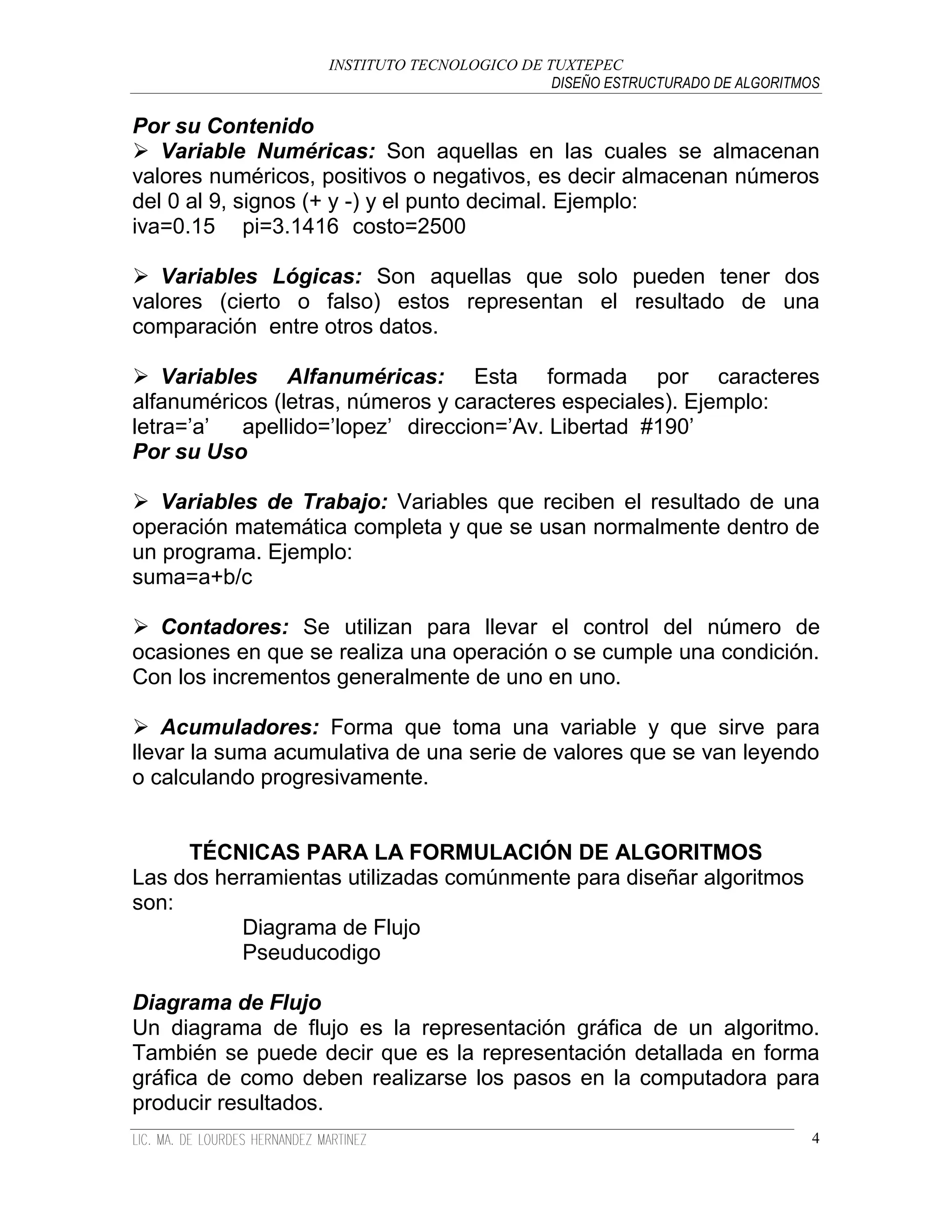 INSTITUTO TECNOLOGICO DE TUXTEPEC
                                             DISEÑO ESTRUCTURADO DE ALGORITMOS

Por su Contenido
 Variable Numéricas: Son aquellas en las cuales se almacenan
valores numéricos, positivos o negativos, es decir almacenan números
del 0 al 9, signos (+ y -) y el punto decimal. Ejemplo:
iva=0.15 pi=3.1416 costo=2500

 Variables Lógicas: Son aquellas que solo pueden tener dos
valores (cierto o falso) estos representan el resultado de una
comparación entre otros datos.

 Variables Alfanuméricas: Esta formada por caracteres
alfanuméricos (letras, números y caracteres especiales). Ejemplo:
letra=‟a‟  apellido=‟lopez‟ direccion=‟Av. Libertad #190‟
Por su Uso

 Variables de Trabajo: Variables que reciben el resultado de una
operación matemática completa y que se usan normalmente dentro de
un programa. Ejemplo:
suma=a+b/c

 Contadores: Se utilizan para llevar el control del número de
ocasiones en que se realiza una operación o se cumple una condición.
Con los incrementos generalmente de uno en uno.

 Acumuladores: Forma que toma una variable y que sirve para
llevar la suma acumulativa de una serie de valores que se van leyendo
o calculando progresivamente.


     TÉCNICAS PARA LA FORMULACIÓN DE ALGORITMOS
Las dos herramientas utilizadas comúnmente para diseñar algoritmos
son:
          Diagrama de Flujo
          Pseuducodigo

Diagrama de Flujo
Un diagrama de flujo es la representación gráfica de un algoritmo.
También se puede decir que es la representación detallada en forma
gráfica de como deben realizarse los pasos en la computadora para
producir resultados.
                                                                             4
 