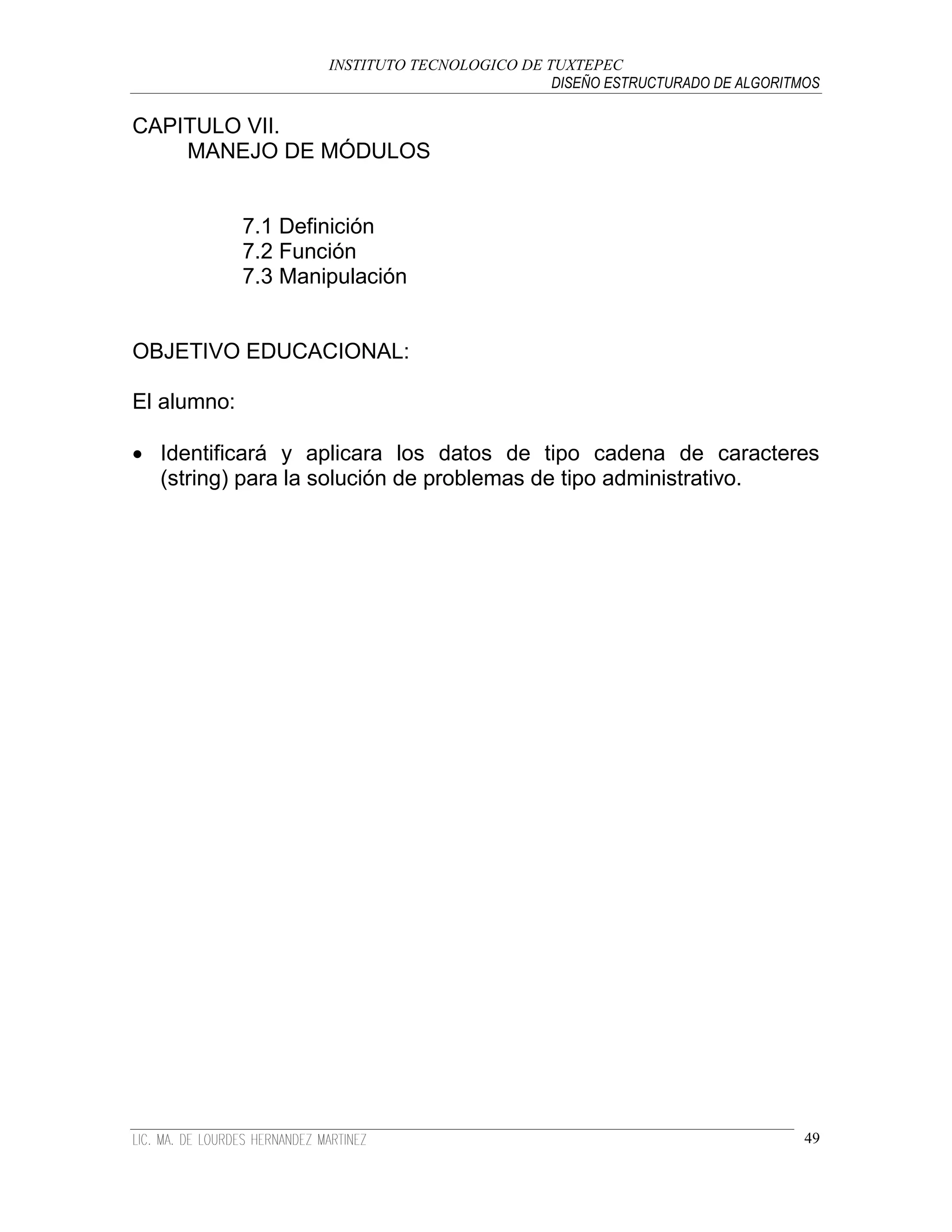 INSTITUTO TECNOLOGICO DE TUXTEPEC
                                               DISEÑO ESTRUCTURADO DE ALGORITMOS

CAPITULO VII.
    MANEJO DE MÓDULOS


             7.1 Definición
             7.2 Función
             7.3 Manipulación


OBJETIVO EDUCACIONAL:

El alumno:

 Identificará y aplicara los datos de tipo cadena de caracteres
  (string) para la solución de problemas de tipo administrativo.




                                                                              49
 